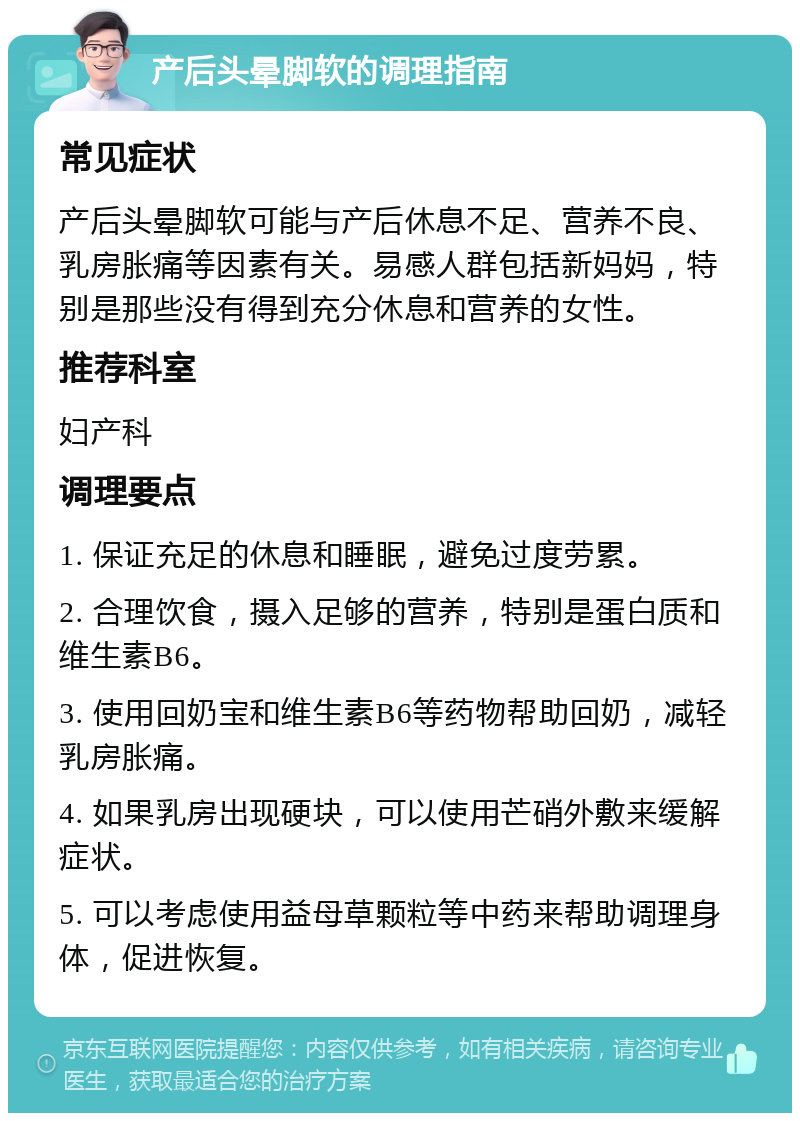 产后头晕脚软的调理指南 常见症状 产后头晕脚软可能与产后休息不足、营养不良、乳房胀痛等因素有关。易感人群包括新妈妈，特别是那些没有得到充分休息和营养的女性。 推荐科室 妇产科 调理要点 1. 保证充足的休息和睡眠，避免过度劳累。 2. 合理饮食，摄入足够的营养，特别是蛋白质和维生素B6。 3. 使用回奶宝和维生素B6等药物帮助回奶，减轻乳房胀痛。 4. 如果乳房出现硬块，可以使用芒硝外敷来缓解症状。 5. 可以考虑使用益母草颗粒等中药来帮助调理身体，促进恢复。