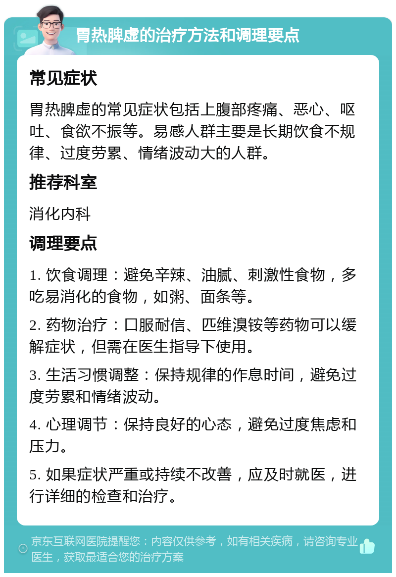 胃热脾虚的治疗方法和调理要点 常见症状 胃热脾虚的常见症状包括上腹部疼痛、恶心、呕吐、食欲不振等。易感人群主要是长期饮食不规律、过度劳累、情绪波动大的人群。 推荐科室 消化内科 调理要点 1. 饮食调理：避免辛辣、油腻、刺激性食物，多吃易消化的食物，如粥、面条等。 2. 药物治疗：口服耐信、匹维溴铵等药物可以缓解症状，但需在医生指导下使用。 3. 生活习惯调整：保持规律的作息时间，避免过度劳累和情绪波动。 4. 心理调节：保持良好的心态，避免过度焦虑和压力。 5. 如果症状严重或持续不改善，应及时就医，进行详细的检查和治疗。