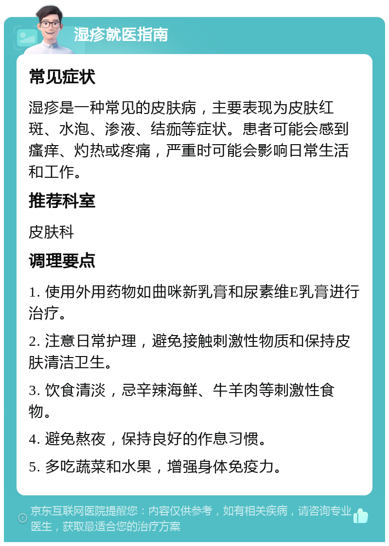 湿疹就医指南 常见症状 湿疹是一种常见的皮肤病，主要表现为皮肤红斑、水泡、渗液、结痂等症状。患者可能会感到瘙痒、灼热或疼痛，严重时可能会影响日常生活和工作。 推荐科室 皮肤科 调理要点 1. 使用外用药物如曲咪新乳膏和尿素维E乳膏进行治疗。 2. 注意日常护理，避免接触刺激性物质和保持皮肤清洁卫生。 3. 饮食清淡，忌辛辣海鲜、牛羊肉等刺激性食物。 4. 避免熬夜，保持良好的作息习惯。 5. 多吃蔬菜和水果，增强身体免疫力。