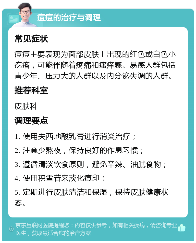 痘痘的治疗与调理 常见症状 痘痘主要表现为面部皮肤上出现的红色或白色小疙瘩，可能伴随着疼痛和瘙痒感。易感人群包括青少年、压力大的人群以及内分泌失调的人群。 推荐科室 皮肤科 调理要点 1. 使用夫西地酸乳膏进行消炎治疗； 2. 注意少熬夜，保持良好的作息习惯； 3. 遵循清淡饮食原则，避免辛辣、油腻食物； 4. 使用积雪苷来淡化痘印； 5. 定期进行皮肤清洁和保湿，保持皮肤健康状态。