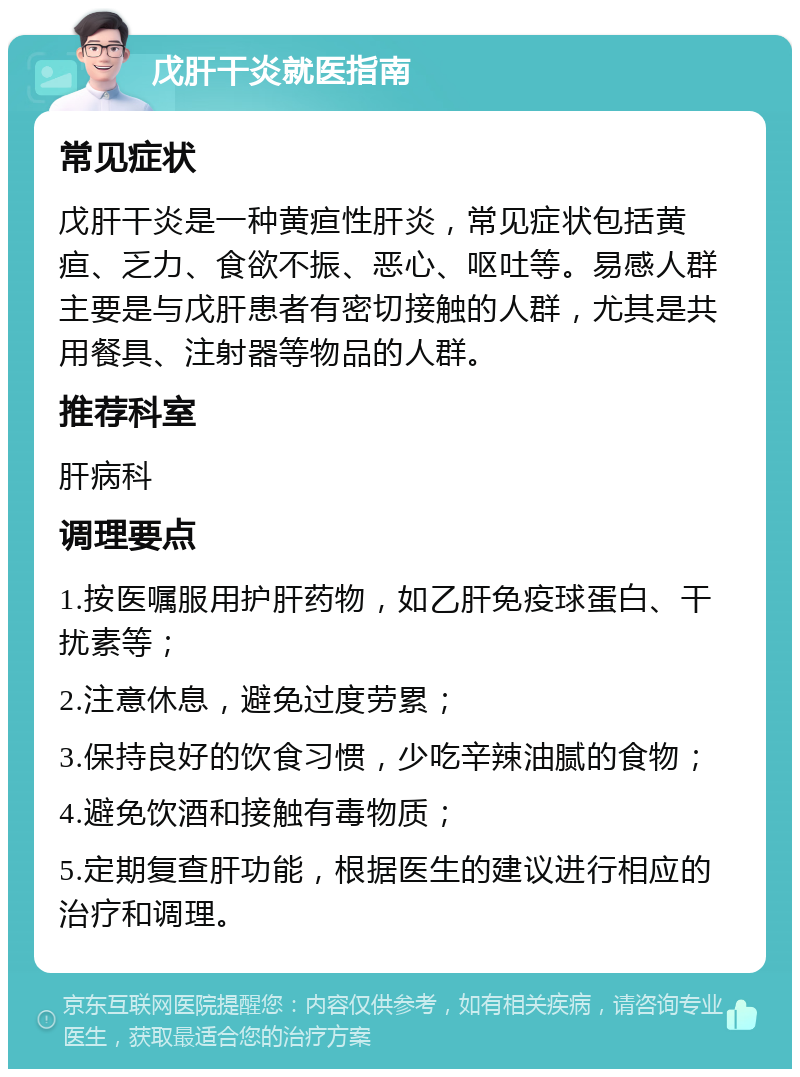 戊肝干炎就医指南 常见症状 戊肝干炎是一种黄疸性肝炎，常见症状包括黄疸、乏力、食欲不振、恶心、呕吐等。易感人群主要是与戊肝患者有密切接触的人群，尤其是共用餐具、注射器等物品的人群。 推荐科室 肝病科 调理要点 1.按医嘱服用护肝药物，如乙肝免疫球蛋白、干扰素等； 2.注意休息，避免过度劳累； 3.保持良好的饮食习惯，少吃辛辣油腻的食物； 4.避免饮酒和接触有毒物质； 5.定期复查肝功能，根据医生的建议进行相应的治疗和调理。