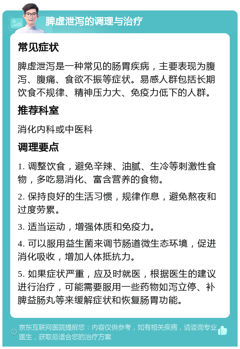 脾虚泄泻的调理与治疗 常见症状 脾虚泄泻是一种常见的肠胃疾病，主要表现为腹泻、腹痛、食欲不振等症状。易感人群包括长期饮食不规律、精神压力大、免疫力低下的人群。 推荐科室 消化内科或中医科 调理要点 1. 调整饮食，避免辛辣、油腻、生冷等刺激性食物，多吃易消化、富含营养的食物。 2. 保持良好的生活习惯，规律作息，避免熬夜和过度劳累。 3. 适当运动，增强体质和免疫力。 4. 可以服用益生菌来调节肠道微生态环境，促进消化吸收，增加人体抵抗力。 5. 如果症状严重，应及时就医，根据医生的建议进行治疗，可能需要服用一些药物如泻立停、补脾益肠丸等来缓解症状和恢复肠胃功能。