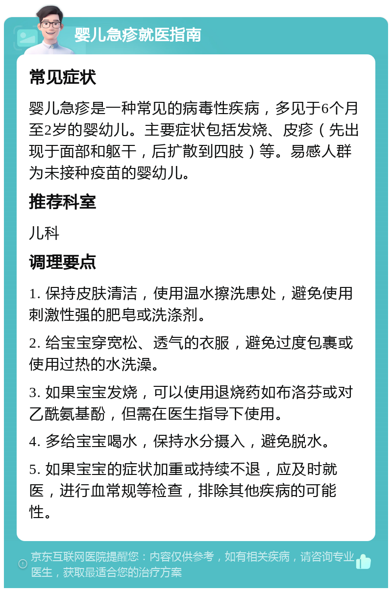 婴儿急疹就医指南 常见症状 婴儿急疹是一种常见的病毒性疾病，多见于6个月至2岁的婴幼儿。主要症状包括发烧、皮疹（先出现于面部和躯干，后扩散到四肢）等。易感人群为未接种疫苗的婴幼儿。 推荐科室 儿科 调理要点 1. 保持皮肤清洁，使用温水擦洗患处，避免使用刺激性强的肥皂或洗涤剂。 2. 给宝宝穿宽松、透气的衣服，避免过度包裹或使用过热的水洗澡。 3. 如果宝宝发烧，可以使用退烧药如布洛芬或对乙酰氨基酚，但需在医生指导下使用。 4. 多给宝宝喝水，保持水分摄入，避免脱水。 5. 如果宝宝的症状加重或持续不退，应及时就医，进行血常规等检查，排除其他疾病的可能性。