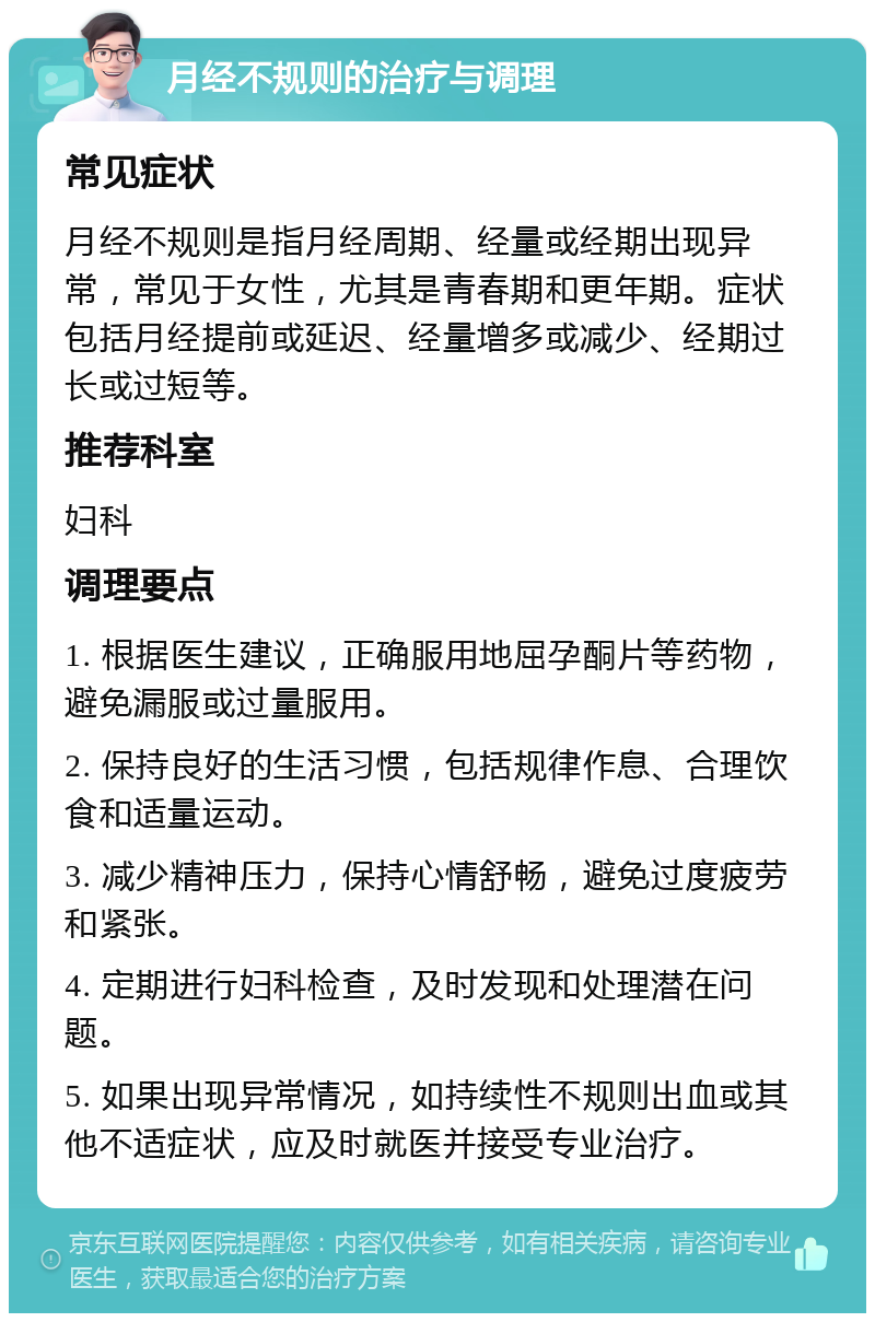 月经不规则的治疗与调理 常见症状 月经不规则是指月经周期、经量或经期出现异常，常见于女性，尤其是青春期和更年期。症状包括月经提前或延迟、经量增多或减少、经期过长或过短等。 推荐科室 妇科 调理要点 1. 根据医生建议，正确服用地屈孕酮片等药物，避免漏服或过量服用。 2. 保持良好的生活习惯，包括规律作息、合理饮食和适量运动。 3. 减少精神压力，保持心情舒畅，避免过度疲劳和紧张。 4. 定期进行妇科检查，及时发现和处理潜在问题。 5. 如果出现异常情况，如持续性不规则出血或其他不适症状，应及时就医并接受专业治疗。