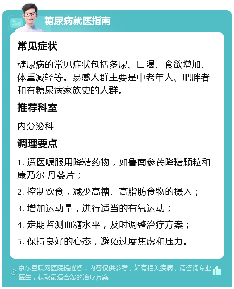 糖尿病就医指南 常见症状 糖尿病的常见症状包括多尿、口渴、食欲增加、体重减轻等。易感人群主要是中老年人、肥胖者和有糖尿病家族史的人群。 推荐科室 内分泌科 调理要点 1. 遵医嘱服用降糖药物，如鲁南参芪降糖颗粒和康乃尔 丹蒌片； 2. 控制饮食，减少高糖、高脂肪食物的摄入； 3. 增加运动量，进行适当的有氧运动； 4. 定期监测血糖水平，及时调整治疗方案； 5. 保持良好的心态，避免过度焦虑和压力。