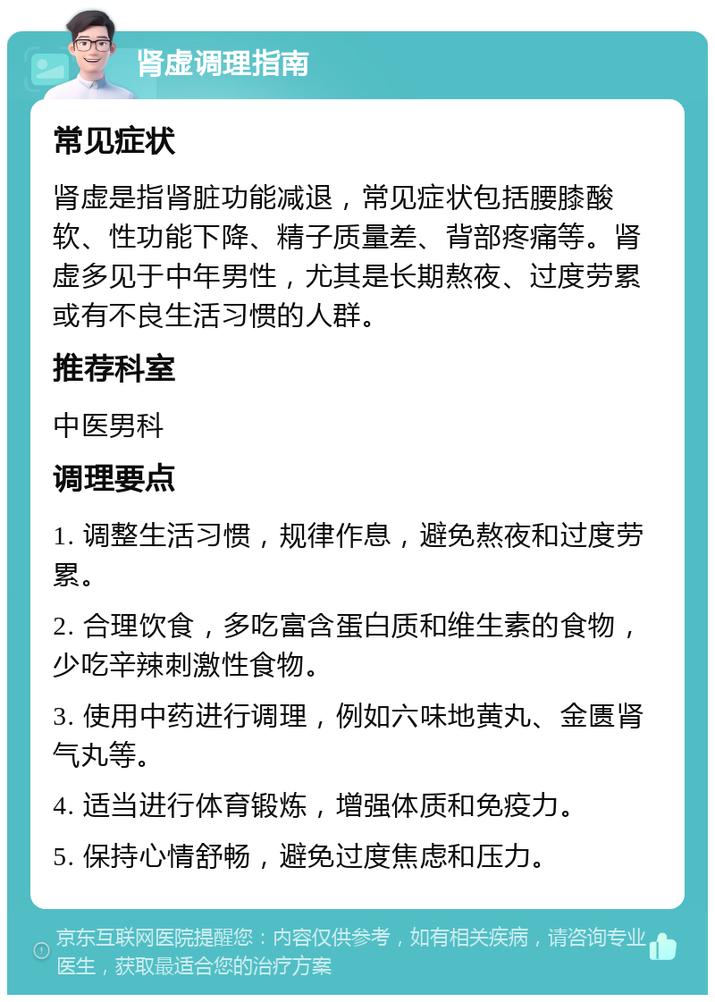 肾虚调理指南 常见症状 肾虚是指肾脏功能减退，常见症状包括腰膝酸软、性功能下降、精子质量差、背部疼痛等。肾虚多见于中年男性，尤其是长期熬夜、过度劳累或有不良生活习惯的人群。 推荐科室 中医男科 调理要点 1. 调整生活习惯，规律作息，避免熬夜和过度劳累。 2. 合理饮食，多吃富含蛋白质和维生素的食物，少吃辛辣刺激性食物。 3. 使用中药进行调理，例如六味地黄丸、金匮肾气丸等。 4. 适当进行体育锻炼，增强体质和免疫力。 5. 保持心情舒畅，避免过度焦虑和压力。