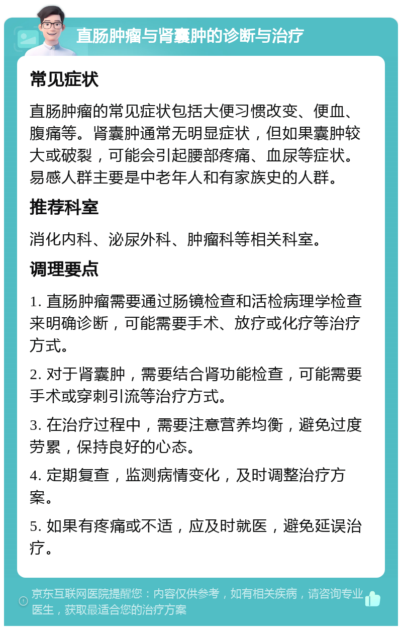 直肠肿瘤与肾囊肿的诊断与治疗 常见症状 直肠肿瘤的常见症状包括大便习惯改变、便血、腹痛等。肾囊肿通常无明显症状，但如果囊肿较大或破裂，可能会引起腰部疼痛、血尿等症状。易感人群主要是中老年人和有家族史的人群。 推荐科室 消化内科、泌尿外科、肿瘤科等相关科室。 调理要点 1. 直肠肿瘤需要通过肠镜检查和活检病理学检查来明确诊断，可能需要手术、放疗或化疗等治疗方式。 2. 对于肾囊肿，需要结合肾功能检查，可能需要手术或穿刺引流等治疗方式。 3. 在治疗过程中，需要注意营养均衡，避免过度劳累，保持良好的心态。 4. 定期复查，监测病情变化，及时调整治疗方案。 5. 如果有疼痛或不适，应及时就医，避免延误治疗。