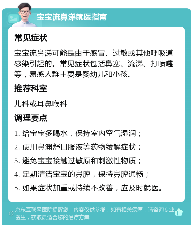 宝宝流鼻涕就医指南 常见症状 宝宝流鼻涕可能是由于感冒、过敏或其他呼吸道感染引起的。常见症状包括鼻塞、流涕、打喷嚏等，易感人群主要是婴幼儿和小孩。 推荐科室 儿科或耳鼻喉科 调理要点 1. 给宝宝多喝水，保持室内空气湿润； 2. 使用鼻渊舒口服液等药物缓解症状； 3. 避免宝宝接触过敏原和刺激性物质； 4. 定期清洁宝宝的鼻腔，保持鼻腔通畅； 5. 如果症状加重或持续不改善，应及时就医。