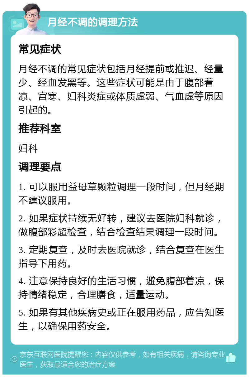 月经不调的调理方法 常见症状 月经不调的常见症状包括月经提前或推迟、经量少、经血发黑等。这些症状可能是由于腹部着凉、宫寒、妇科炎症或体质虚弱、气血虚等原因引起的。 推荐科室 妇科 调理要点 1. 可以服用益母草颗粒调理一段时间，但月经期不建议服用。 2. 如果症状持续无好转，建议去医院妇科就诊，做腹部彩超检查，结合检查结果调理一段时间。 3. 定期复查，及时去医院就诊，结合复查在医生指导下用药。 4. 注意保持良好的生活习惯，避免腹部着凉，保持情绪稳定，合理膳食，适量运动。 5. 如果有其他疾病史或正在服用药品，应告知医生，以确保用药安全。