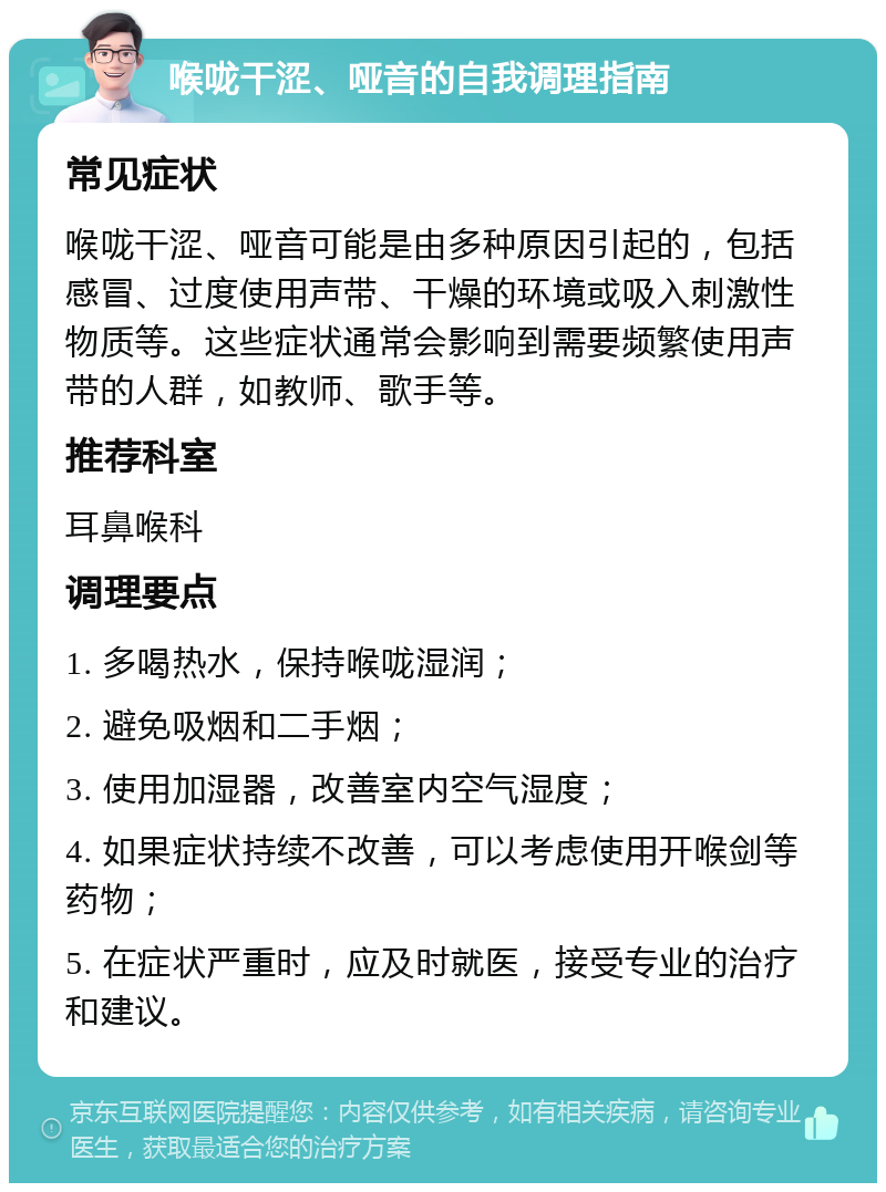 喉咙干涩、哑音的自我调理指南 常见症状 喉咙干涩、哑音可能是由多种原因引起的，包括感冒、过度使用声带、干燥的环境或吸入刺激性物质等。这些症状通常会影响到需要频繁使用声带的人群，如教师、歌手等。 推荐科室 耳鼻喉科 调理要点 1. 多喝热水，保持喉咙湿润； 2. 避免吸烟和二手烟； 3. 使用加湿器，改善室内空气湿度； 4. 如果症状持续不改善，可以考虑使用开喉剑等药物； 5. 在症状严重时，应及时就医，接受专业的治疗和建议。