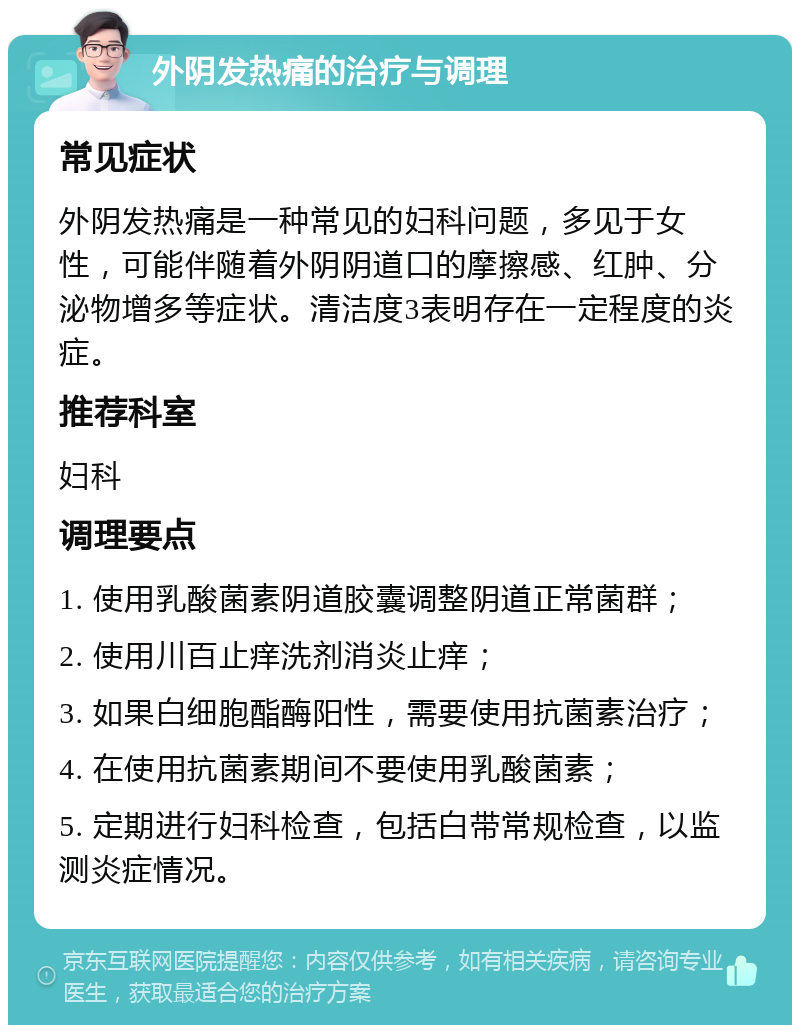 外阴发热痛的治疗与调理 常见症状 外阴发热痛是一种常见的妇科问题，多见于女性，可能伴随着外阴阴道口的摩擦感、红肿、分泌物增多等症状。清洁度3表明存在一定程度的炎症。 推荐科室 妇科 调理要点 1. 使用乳酸菌素阴道胶囊调整阴道正常菌群； 2. 使用川百止痒洗剂消炎止痒； 3. 如果白细胞酯酶阳性，需要使用抗菌素治疗； 4. 在使用抗菌素期间不要使用乳酸菌素； 5. 定期进行妇科检查，包括白带常规检查，以监测炎症情况。