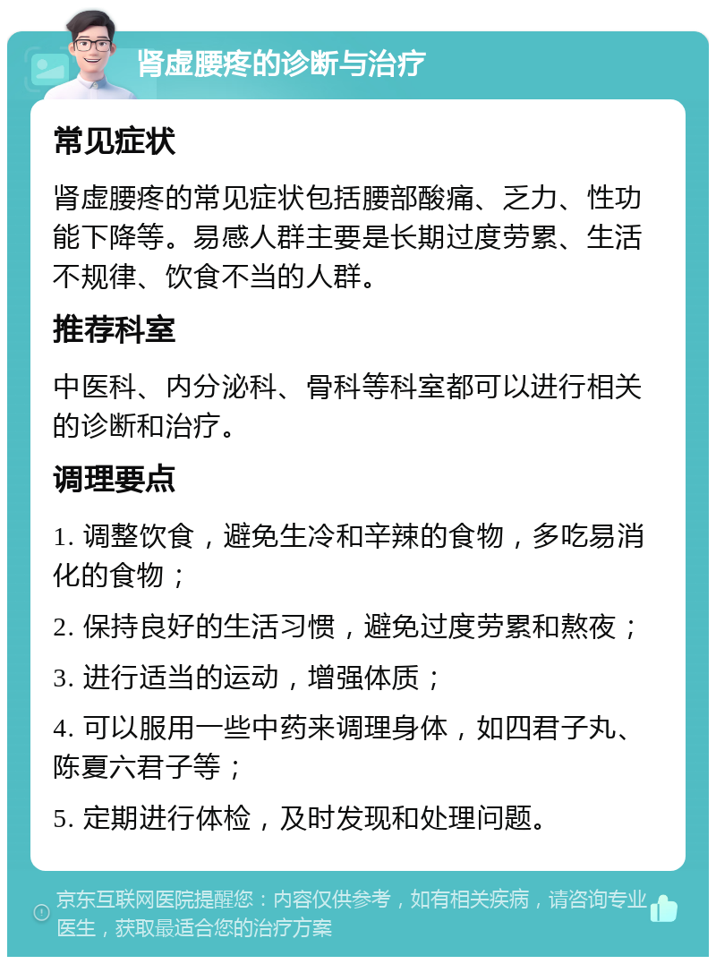 肾虚腰疼的诊断与治疗 常见症状 肾虚腰疼的常见症状包括腰部酸痛、乏力、性功能下降等。易感人群主要是长期过度劳累、生活不规律、饮食不当的人群。 推荐科室 中医科、内分泌科、骨科等科室都可以进行相关的诊断和治疗。 调理要点 1. 调整饮食，避免生冷和辛辣的食物，多吃易消化的食物； 2. 保持良好的生活习惯，避免过度劳累和熬夜； 3. 进行适当的运动，增强体质； 4. 可以服用一些中药来调理身体，如四君子丸、陈夏六君子等； 5. 定期进行体检，及时发现和处理问题。