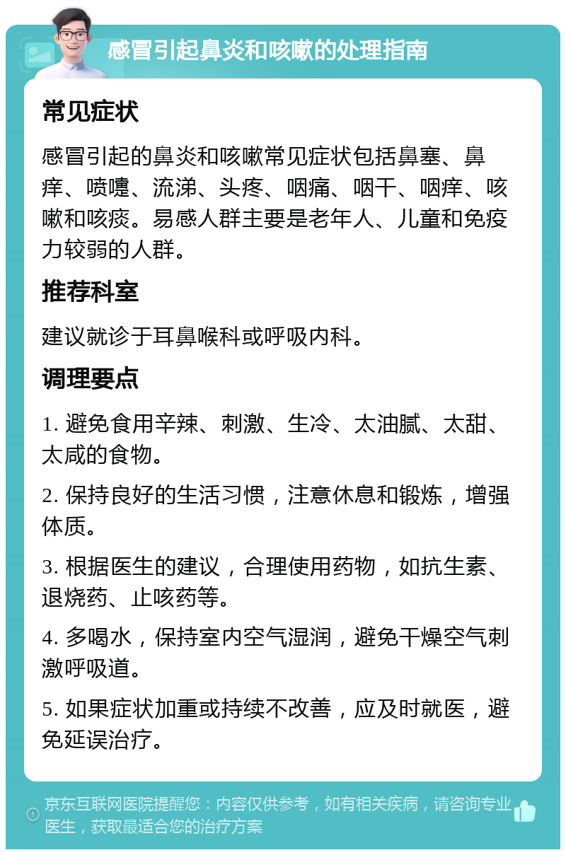 感冒引起鼻炎和咳嗽的处理指南 常见症状 感冒引起的鼻炎和咳嗽常见症状包括鼻塞、鼻痒、喷嚏、流涕、头疼、咽痛、咽干、咽痒、咳嗽和咳痰。易感人群主要是老年人、儿童和免疫力较弱的人群。 推荐科室 建议就诊于耳鼻喉科或呼吸内科。 调理要点 1. 避免食用辛辣、刺激、生冷、太油腻、太甜、太咸的食物。 2. 保持良好的生活习惯，注意休息和锻炼，增强体质。 3. 根据医生的建议，合理使用药物，如抗生素、退烧药、止咳药等。 4. 多喝水，保持室内空气湿润，避免干燥空气刺激呼吸道。 5. 如果症状加重或持续不改善，应及时就医，避免延误治疗。