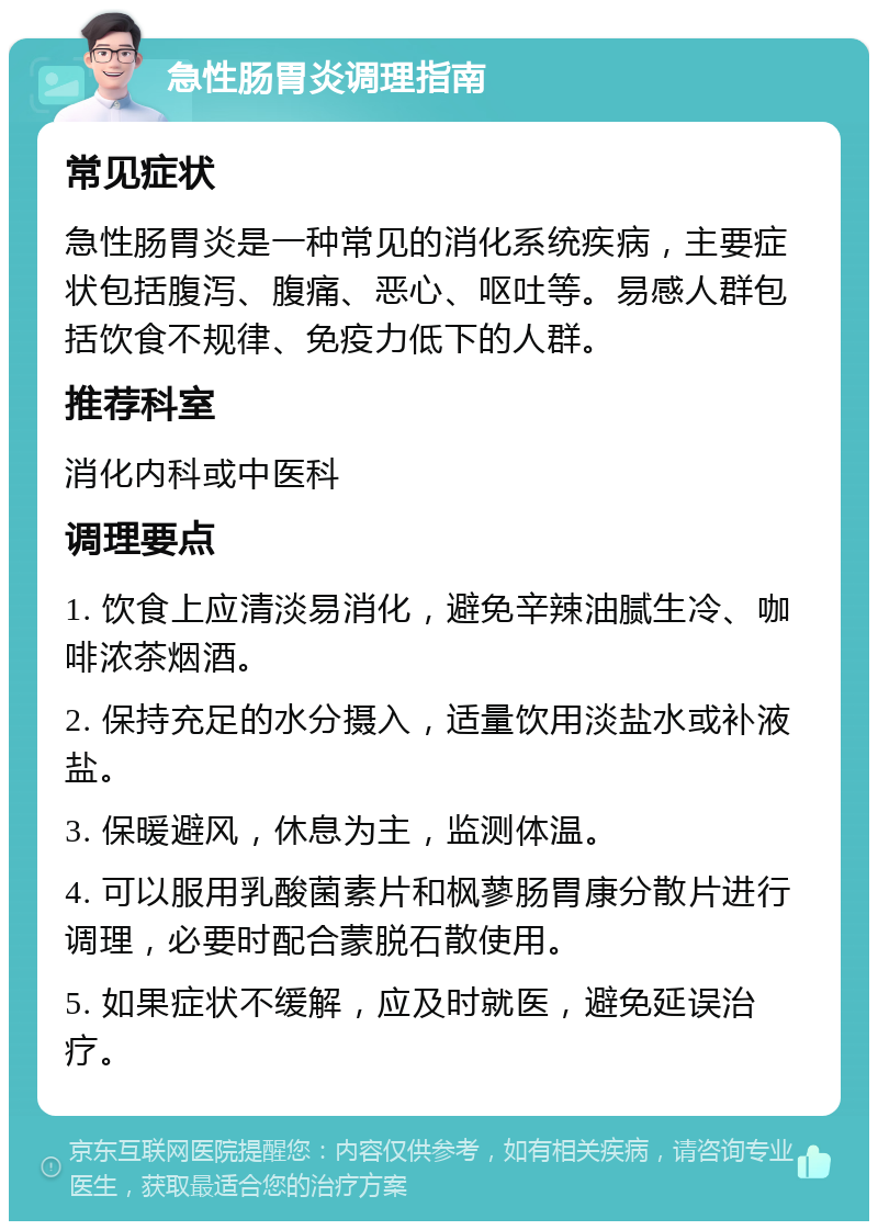 急性肠胃炎调理指南 常见症状 急性肠胃炎是一种常见的消化系统疾病，主要症状包括腹泻、腹痛、恶心、呕吐等。易感人群包括饮食不规律、免疫力低下的人群。 推荐科室 消化内科或中医科 调理要点 1. 饮食上应清淡易消化，避免辛辣油腻生冷、咖啡浓茶烟酒。 2. 保持充足的水分摄入，适量饮用淡盐水或补液盐。 3. 保暖避风，休息为主，监测体温。 4. 可以服用乳酸菌素片和枫蓼肠胃康分散片进行调理，必要时配合蒙脱石散使用。 5. 如果症状不缓解，应及时就医，避免延误治疗。