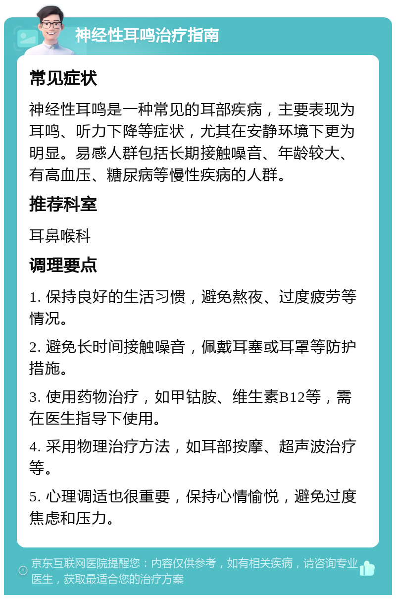 神经性耳鸣治疗指南 常见症状 神经性耳鸣是一种常见的耳部疾病，主要表现为耳鸣、听力下降等症状，尤其在安静环境下更为明显。易感人群包括长期接触噪音、年龄较大、有高血压、糖尿病等慢性疾病的人群。 推荐科室 耳鼻喉科 调理要点 1. 保持良好的生活习惯，避免熬夜、过度疲劳等情况。 2. 避免长时间接触噪音，佩戴耳塞或耳罩等防护措施。 3. 使用药物治疗，如甲钴胺、维生素B12等，需在医生指导下使用。 4. 采用物理治疗方法，如耳部按摩、超声波治疗等。 5. 心理调适也很重要，保持心情愉悦，避免过度焦虑和压力。