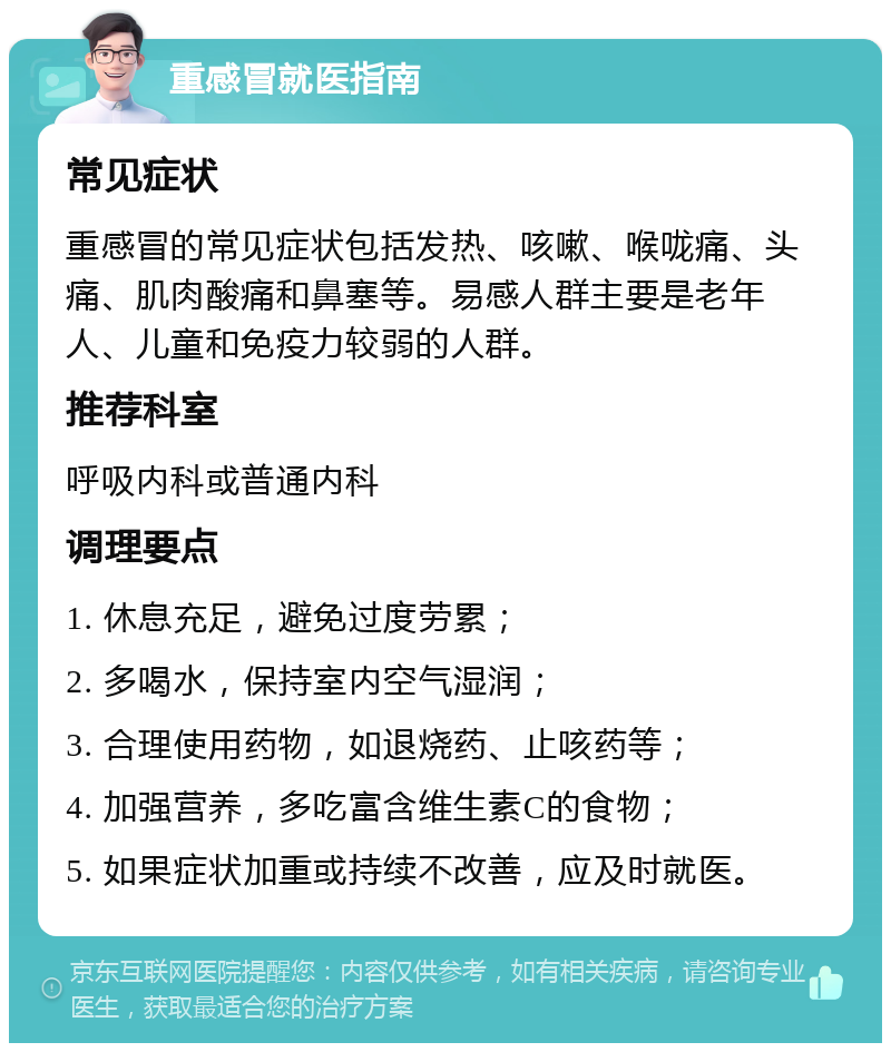 重感冒就医指南 常见症状 重感冒的常见症状包括发热、咳嗽、喉咙痛、头痛、肌肉酸痛和鼻塞等。易感人群主要是老年人、儿童和免疫力较弱的人群。 推荐科室 呼吸内科或普通内科 调理要点 1. 休息充足，避免过度劳累； 2. 多喝水，保持室内空气湿润； 3. 合理使用药物，如退烧药、止咳药等； 4. 加强营养，多吃富含维生素C的食物； 5. 如果症状加重或持续不改善，应及时就医。