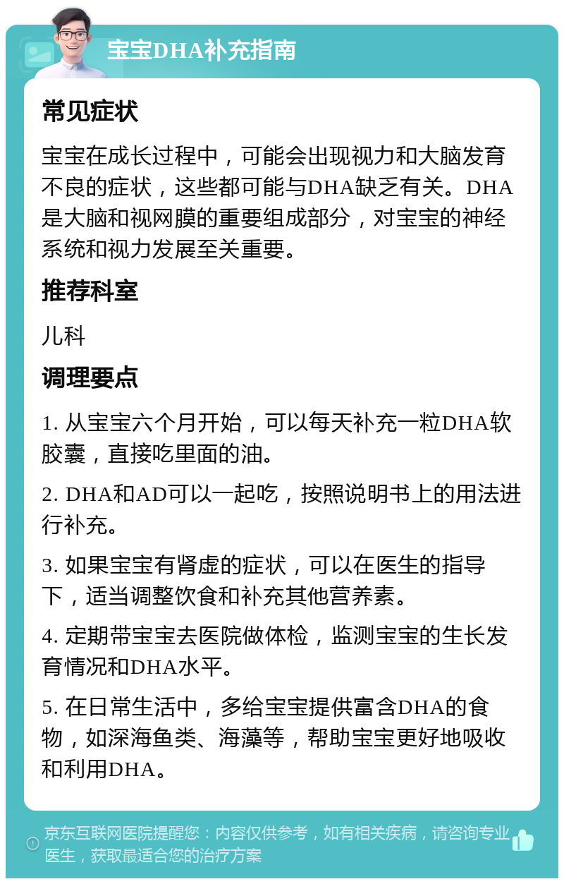 宝宝DHA补充指南 常见症状 宝宝在成长过程中，可能会出现视力和大脑发育不良的症状，这些都可能与DHA缺乏有关。DHA是大脑和视网膜的重要组成部分，对宝宝的神经系统和视力发展至关重要。 推荐科室 儿科 调理要点 1. 从宝宝六个月开始，可以每天补充一粒DHA软胶囊，直接吃里面的油。 2. DHA和AD可以一起吃，按照说明书上的用法进行补充。 3. 如果宝宝有肾虚的症状，可以在医生的指导下，适当调整饮食和补充其他营养素。 4. 定期带宝宝去医院做体检，监测宝宝的生长发育情况和DHA水平。 5. 在日常生活中，多给宝宝提供富含DHA的食物，如深海鱼类、海藻等，帮助宝宝更好地吸收和利用DHA。