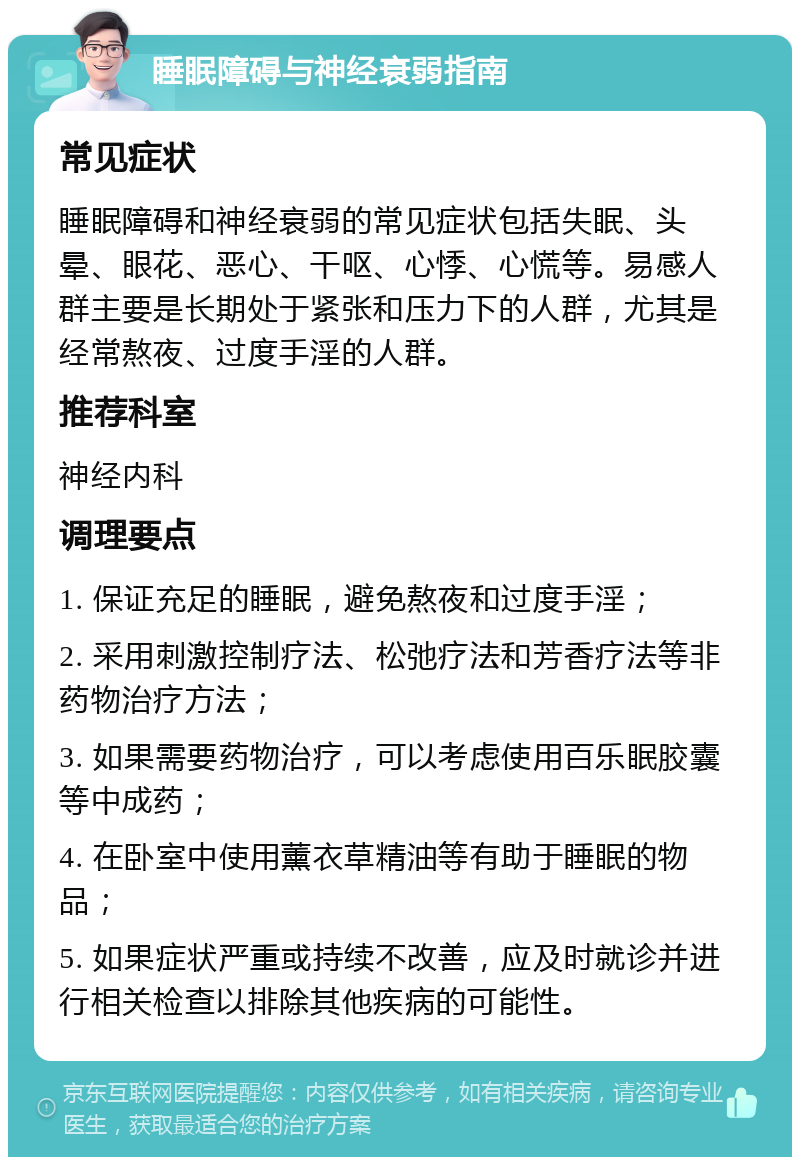 睡眠障碍与神经衰弱指南 常见症状 睡眠障碍和神经衰弱的常见症状包括失眠、头晕、眼花、恶心、干呕、心悸、心慌等。易感人群主要是长期处于紧张和压力下的人群，尤其是经常熬夜、过度手淫的人群。 推荐科室 神经内科 调理要点 1. 保证充足的睡眠，避免熬夜和过度手淫； 2. 采用刺激控制疗法、松弛疗法和芳香疗法等非药物治疗方法； 3. 如果需要药物治疗，可以考虑使用百乐眠胶囊等中成药； 4. 在卧室中使用薰衣草精油等有助于睡眠的物品； 5. 如果症状严重或持续不改善，应及时就诊并进行相关检查以排除其他疾病的可能性。