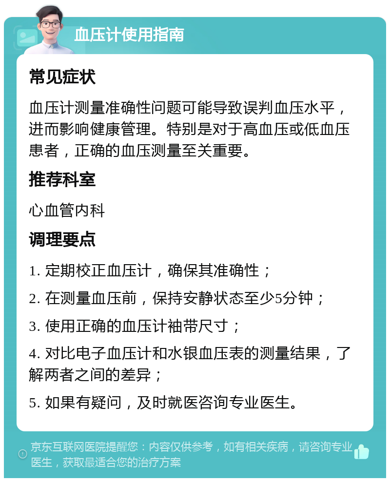 血压计使用指南 常见症状 血压计测量准确性问题可能导致误判血压水平，进而影响健康管理。特别是对于高血压或低血压患者，正确的血压测量至关重要。 推荐科室 心血管内科 调理要点 1. 定期校正血压计，确保其准确性； 2. 在测量血压前，保持安静状态至少5分钟； 3. 使用正确的血压计袖带尺寸； 4. 对比电子血压计和水银血压表的测量结果，了解两者之间的差异； 5. 如果有疑问，及时就医咨询专业医生。