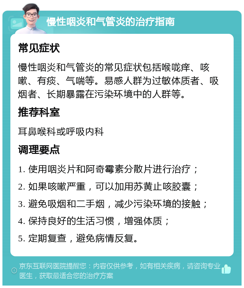 慢性咽炎和气管炎的治疗指南 常见症状 慢性咽炎和气管炎的常见症状包括喉咙痒、咳嗽、有痰、气喘等。易感人群为过敏体质者、吸烟者、长期暴露在污染环境中的人群等。 推荐科室 耳鼻喉科或呼吸内科 调理要点 1. 使用咽炎片和阿奇霉素分散片进行治疗； 2. 如果咳嗽严重，可以加用苏黄止咳胶囊； 3. 避免吸烟和二手烟，减少污染环境的接触； 4. 保持良好的生活习惯，增强体质； 5. 定期复查，避免病情反复。