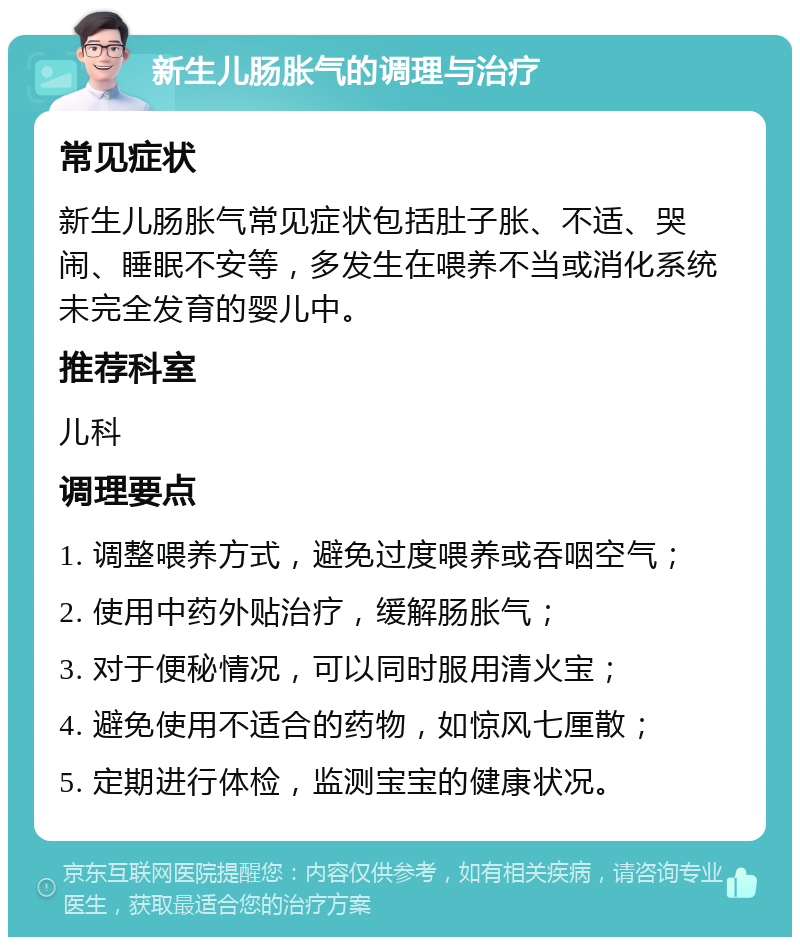 新生儿肠胀气的调理与治疗 常见症状 新生儿肠胀气常见症状包括肚子胀、不适、哭闹、睡眠不安等，多发生在喂养不当或消化系统未完全发育的婴儿中。 推荐科室 儿科 调理要点 1. 调整喂养方式，避免过度喂养或吞咽空气； 2. 使用中药外贴治疗，缓解肠胀气； 3. 对于便秘情况，可以同时服用清火宝； 4. 避免使用不适合的药物，如惊风七厘散； 5. 定期进行体检，监测宝宝的健康状况。