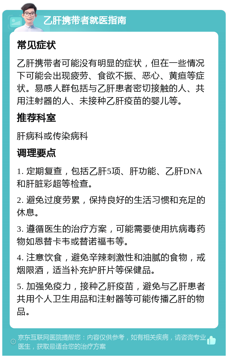 乙肝携带者就医指南 常见症状 乙肝携带者可能没有明显的症状，但在一些情况下可能会出现疲劳、食欲不振、恶心、黄疸等症状。易感人群包括与乙肝患者密切接触的人、共用注射器的人、未接种乙肝疫苗的婴儿等。 推荐科室 肝病科或传染病科 调理要点 1. 定期复查，包括乙肝5项、肝功能、乙肝DNA和肝脏彩超等检查。 2. 避免过度劳累，保持良好的生活习惯和充足的休息。 3. 遵循医生的治疗方案，可能需要使用抗病毒药物如恩替卡韦或替诺福韦等。 4. 注意饮食，避免辛辣刺激性和油腻的食物，戒烟限酒，适当补充护肝片等保健品。 5. 加强免疫力，接种乙肝疫苗，避免与乙肝患者共用个人卫生用品和注射器等可能传播乙肝的物品。