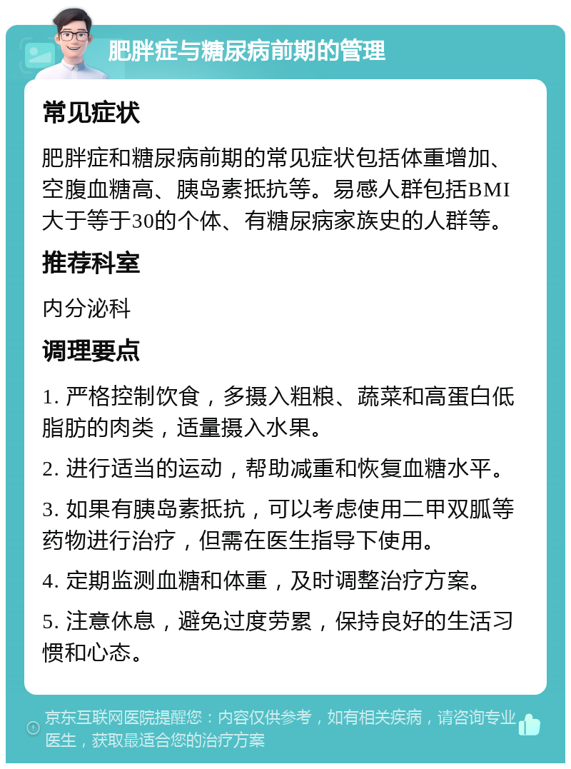 肥胖症与糖尿病前期的管理 常见症状 肥胖症和糖尿病前期的常见症状包括体重增加、空腹血糖高、胰岛素抵抗等。易感人群包括BMI大于等于30的个体、有糖尿病家族史的人群等。 推荐科室 内分泌科 调理要点 1. 严格控制饮食，多摄入粗粮、蔬菜和高蛋白低脂肪的肉类，适量摄入水果。 2. 进行适当的运动，帮助减重和恢复血糖水平。 3. 如果有胰岛素抵抗，可以考虑使用二甲双胍等药物进行治疗，但需在医生指导下使用。 4. 定期监测血糖和体重，及时调整治疗方案。 5. 注意休息，避免过度劳累，保持良好的生活习惯和心态。