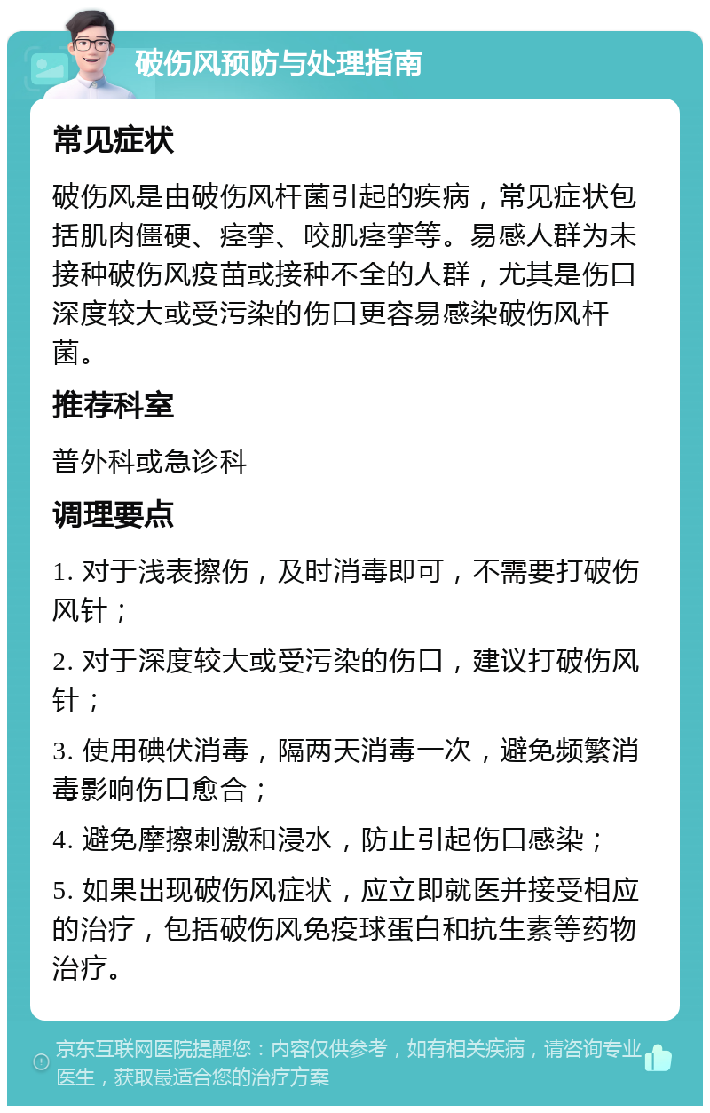 破伤风预防与处理指南 常见症状 破伤风是由破伤风杆菌引起的疾病，常见症状包括肌肉僵硬、痉挛、咬肌痉挛等。易感人群为未接种破伤风疫苗或接种不全的人群，尤其是伤口深度较大或受污染的伤口更容易感染破伤风杆菌。 推荐科室 普外科或急诊科 调理要点 1. 对于浅表擦伤，及时消毒即可，不需要打破伤风针； 2. 对于深度较大或受污染的伤口，建议打破伤风针； 3. 使用碘伏消毒，隔两天消毒一次，避免频繁消毒影响伤口愈合； 4. 避免摩擦刺激和浸水，防止引起伤口感染； 5. 如果出现破伤风症状，应立即就医并接受相应的治疗，包括破伤风免疫球蛋白和抗生素等药物治疗。