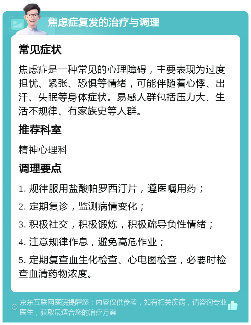 焦虑症复发的治疗与调理 常见症状 焦虑症是一种常见的心理障碍，主要表现为过度担忧、紧张、恐惧等情绪，可能伴随着心悸、出汗、失眠等身体症状。易感人群包括压力大、生活不规律、有家族史等人群。 推荐科室 精神心理科 调理要点 1. 规律服用盐酸帕罗西汀片，遵医嘱用药； 2. 定期复诊，监测病情变化； 3. 积极社交，积极锻炼，积极疏导负性情绪； 4. 注意规律作息，避免高危作业； 5. 定期复查血生化检查、心电图检查，必要时检查血清药物浓度。