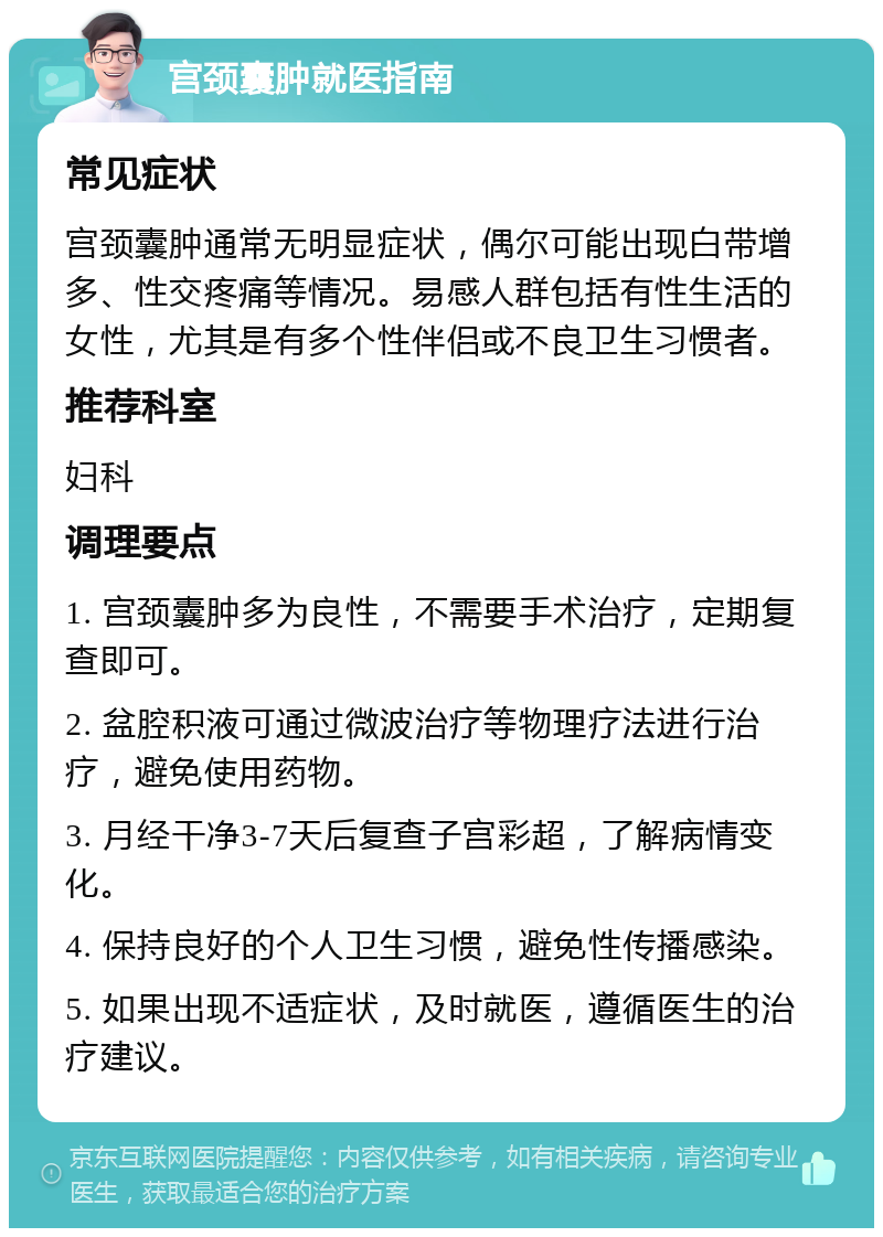 宫颈囊肿就医指南 常见症状 宫颈囊肿通常无明显症状，偶尔可能出现白带增多、性交疼痛等情况。易感人群包括有性生活的女性，尤其是有多个性伴侣或不良卫生习惯者。 推荐科室 妇科 调理要点 1. 宫颈囊肿多为良性，不需要手术治疗，定期复查即可。 2. 盆腔积液可通过微波治疗等物理疗法进行治疗，避免使用药物。 3. 月经干净3-7天后复查子宫彩超，了解病情变化。 4. 保持良好的个人卫生习惯，避免性传播感染。 5. 如果出现不适症状，及时就医，遵循医生的治疗建议。