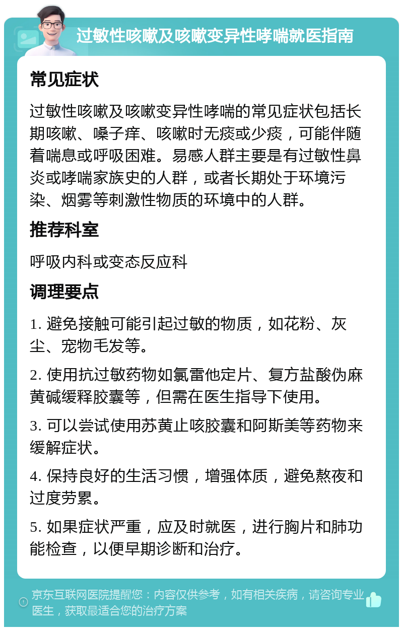 过敏性咳嗽及咳嗽变异性哮喘就医指南 常见症状 过敏性咳嗽及咳嗽变异性哮喘的常见症状包括长期咳嗽、嗓子痒、咳嗽时无痰或少痰，可能伴随着喘息或呼吸困难。易感人群主要是有过敏性鼻炎或哮喘家族史的人群，或者长期处于环境污染、烟雾等刺激性物质的环境中的人群。 推荐科室 呼吸内科或变态反应科 调理要点 1. 避免接触可能引起过敏的物质，如花粉、灰尘、宠物毛发等。 2. 使用抗过敏药物如氯雷他定片、复方盐酸伪麻黄碱缓释胶囊等，但需在医生指导下使用。 3. 可以尝试使用苏黄止咳胶囊和阿斯美等药物来缓解症状。 4. 保持良好的生活习惯，增强体质，避免熬夜和过度劳累。 5. 如果症状严重，应及时就医，进行胸片和肺功能检查，以便早期诊断和治疗。