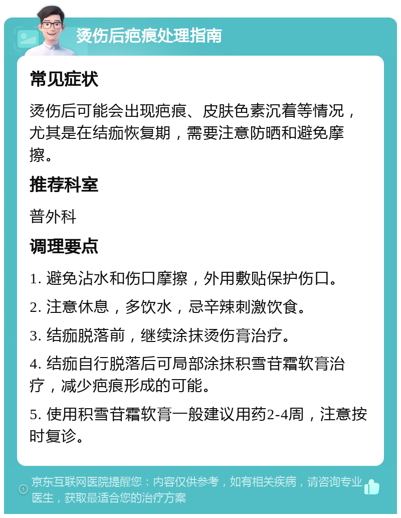 烫伤后疤痕处理指南 常见症状 烫伤后可能会出现疤痕、皮肤色素沉着等情况，尤其是在结痂恢复期，需要注意防晒和避免摩擦。 推荐科室 普外科 调理要点 1. 避免沾水和伤口摩擦，外用敷贴保护伤口。 2. 注意休息，多饮水，忌辛辣刺激饮食。 3. 结痂脱落前，继续涂抹烫伤膏治疗。 4. 结痂自行脱落后可局部涂抹积雪苷霜软膏治疗，减少疤痕形成的可能。 5. 使用积雪苷霜软膏一般建议用药2-4周，注意按时复诊。