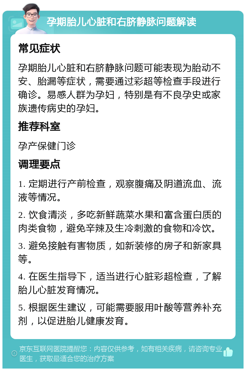 孕期胎儿心脏和右脐静脉问题解读 常见症状 孕期胎儿心脏和右脐静脉问题可能表现为胎动不安、胎漏等症状，需要通过彩超等检查手段进行确诊。易感人群为孕妇，特别是有不良孕史或家族遗传病史的孕妇。 推荐科室 孕产保健门诊 调理要点 1. 定期进行产前检查，观察腹痛及阴道流血、流液等情况。 2. 饮食清淡，多吃新鲜蔬菜水果和富含蛋白质的肉类食物，避免辛辣及生冷刺激的食物和冷饮。 3. 避免接触有害物质，如新装修的房子和新家具等。 4. 在医生指导下，适当进行心脏彩超检查，了解胎儿心脏发育情况。 5. 根据医生建议，可能需要服用叶酸等营养补充剂，以促进胎儿健康发育。