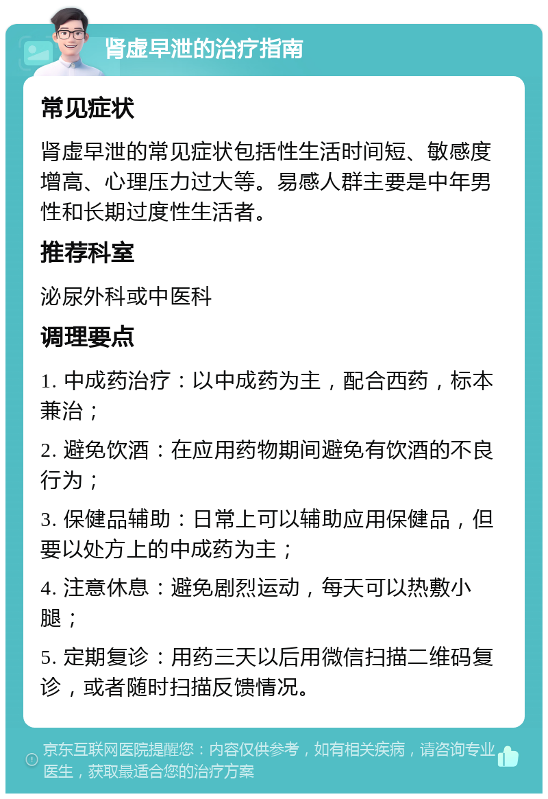 肾虚早泄的治疗指南 常见症状 肾虚早泄的常见症状包括性生活时间短、敏感度增高、心理压力过大等。易感人群主要是中年男性和长期过度性生活者。 推荐科室 泌尿外科或中医科 调理要点 1. 中成药治疗：以中成药为主，配合西药，标本兼治； 2. 避免饮酒：在应用药物期间避免有饮酒的不良行为； 3. 保健品辅助：日常上可以辅助应用保健品，但要以处方上的中成药为主； 4. 注意休息：避免剧烈运动，每天可以热敷小腿； 5. 定期复诊：用药三天以后用微信扫描二维码复诊，或者随时扫描反馈情况。