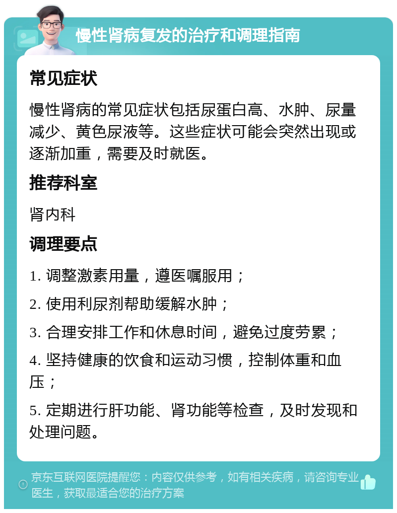 慢性肾病复发的治疗和调理指南 常见症状 慢性肾病的常见症状包括尿蛋白高、水肿、尿量减少、黄色尿液等。这些症状可能会突然出现或逐渐加重，需要及时就医。 推荐科室 肾内科 调理要点 1. 调整激素用量，遵医嘱服用； 2. 使用利尿剂帮助缓解水肿； 3. 合理安排工作和休息时间，避免过度劳累； 4. 坚持健康的饮食和运动习惯，控制体重和血压； 5. 定期进行肝功能、肾功能等检查，及时发现和处理问题。