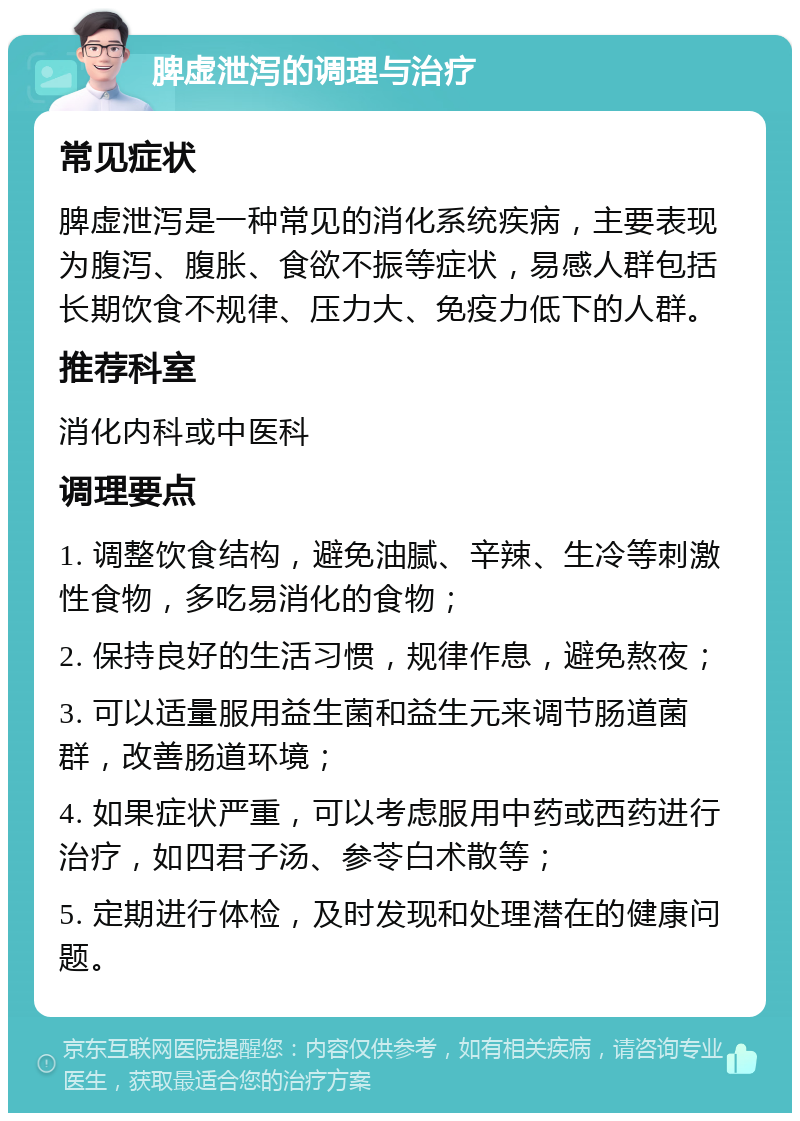 脾虚泄泻的调理与治疗 常见症状 脾虚泄泻是一种常见的消化系统疾病，主要表现为腹泻、腹胀、食欲不振等症状，易感人群包括长期饮食不规律、压力大、免疫力低下的人群。 推荐科室 消化内科或中医科 调理要点 1. 调整饮食结构，避免油腻、辛辣、生冷等刺激性食物，多吃易消化的食物； 2. 保持良好的生活习惯，规律作息，避免熬夜； 3. 可以适量服用益生菌和益生元来调节肠道菌群，改善肠道环境； 4. 如果症状严重，可以考虑服用中药或西药进行治疗，如四君子汤、参苓白术散等； 5. 定期进行体检，及时发现和处理潜在的健康问题。