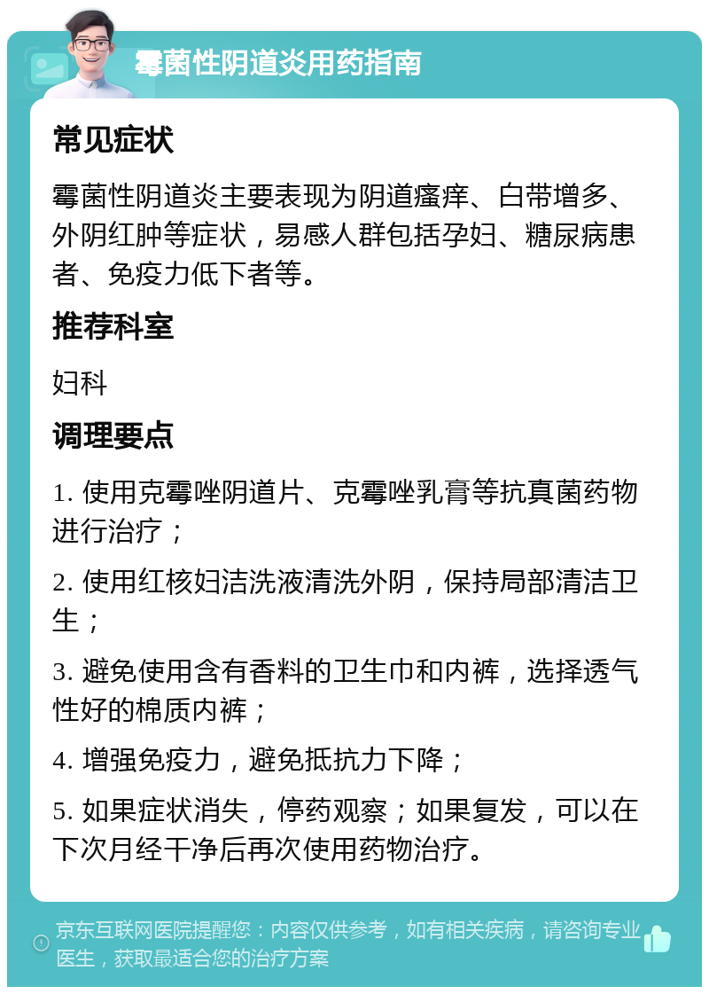 霉菌性阴道炎用药指南 常见症状 霉菌性阴道炎主要表现为阴道瘙痒、白带增多、外阴红肿等症状，易感人群包括孕妇、糖尿病患者、免疫力低下者等。 推荐科室 妇科 调理要点 1. 使用克霉唑阴道片、克霉唑乳膏等抗真菌药物进行治疗； 2. 使用红核妇洁洗液清洗外阴，保持局部清洁卫生； 3. 避免使用含有香料的卫生巾和内裤，选择透气性好的棉质内裤； 4. 增强免疫力，避免抵抗力下降； 5. 如果症状消失，停药观察；如果复发，可以在下次月经干净后再次使用药物治疗。