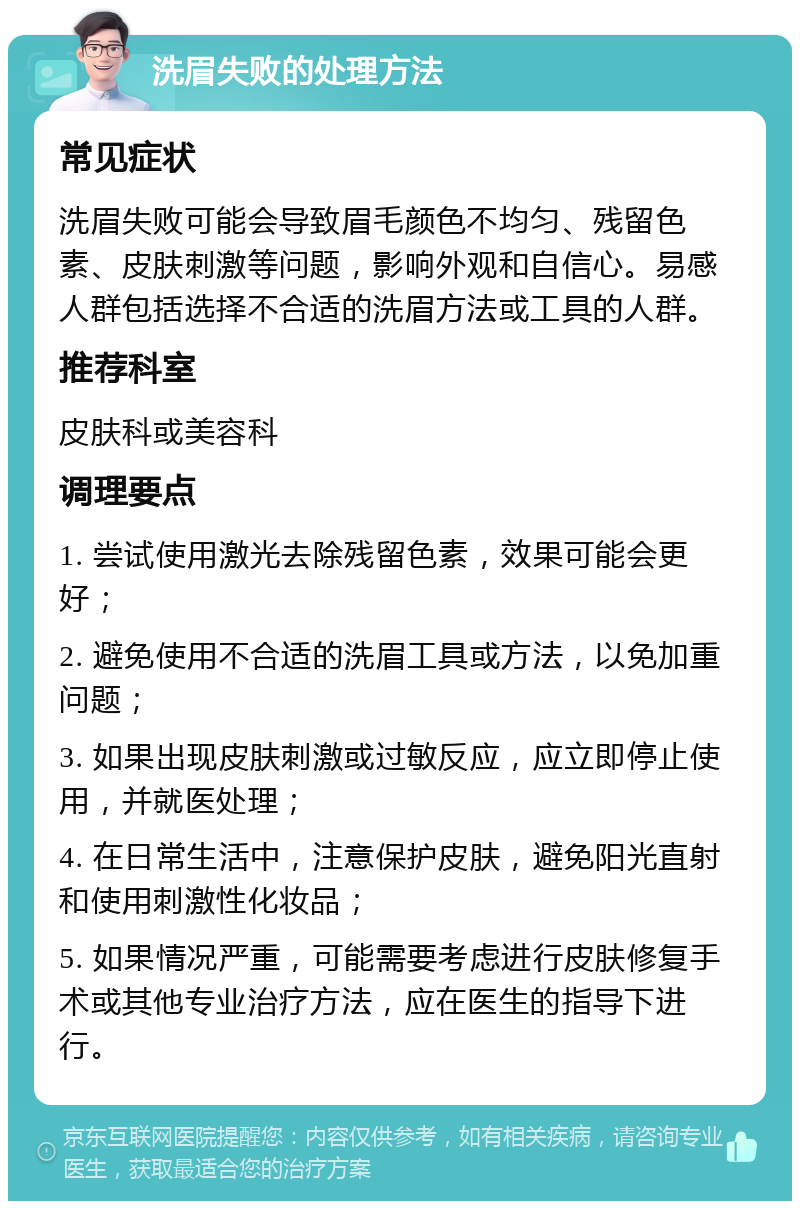 洗眉失败的处理方法 常见症状 洗眉失败可能会导致眉毛颜色不均匀、残留色素、皮肤刺激等问题，影响外观和自信心。易感人群包括选择不合适的洗眉方法或工具的人群。 推荐科室 皮肤科或美容科 调理要点 1. 尝试使用激光去除残留色素，效果可能会更好； 2. 避免使用不合适的洗眉工具或方法，以免加重问题； 3. 如果出现皮肤刺激或过敏反应，应立即停止使用，并就医处理； 4. 在日常生活中，注意保护皮肤，避免阳光直射和使用刺激性化妆品； 5. 如果情况严重，可能需要考虑进行皮肤修复手术或其他专业治疗方法，应在医生的指导下进行。