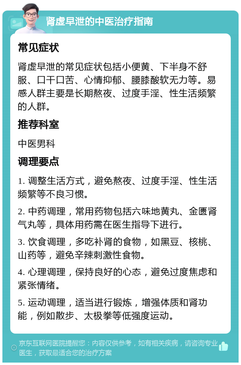 肾虚早泄的中医治疗指南 常见症状 肾虚早泄的常见症状包括小便黄、下半身不舒服、口干口苦、心情抑郁、腰膝酸软无力等。易感人群主要是长期熬夜、过度手淫、性生活频繁的人群。 推荐科室 中医男科 调理要点 1. 调整生活方式，避免熬夜、过度手淫、性生活频繁等不良习惯。 2. 中药调理，常用药物包括六味地黄丸、金匮肾气丸等，具体用药需在医生指导下进行。 3. 饮食调理，多吃补肾的食物，如黑豆、核桃、山药等，避免辛辣刺激性食物。 4. 心理调理，保持良好的心态，避免过度焦虑和紧张情绪。 5. 运动调理，适当进行锻炼，增强体质和肾功能，例如散步、太极拳等低强度运动。