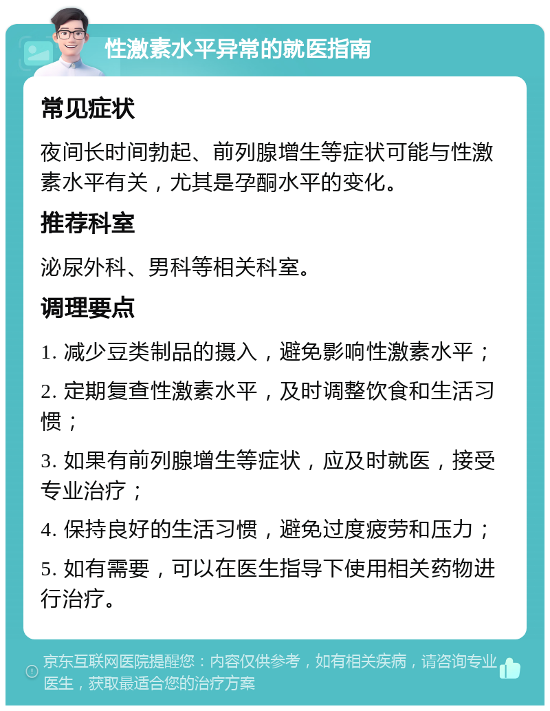 性激素水平异常的就医指南 常见症状 夜间长时间勃起、前列腺增生等症状可能与性激素水平有关，尤其是孕酮水平的变化。 推荐科室 泌尿外科、男科等相关科室。 调理要点 1. 减少豆类制品的摄入，避免影响性激素水平； 2. 定期复查性激素水平，及时调整饮食和生活习惯； 3. 如果有前列腺增生等症状，应及时就医，接受专业治疗； 4. 保持良好的生活习惯，避免过度疲劳和压力； 5. 如有需要，可以在医生指导下使用相关药物进行治疗。