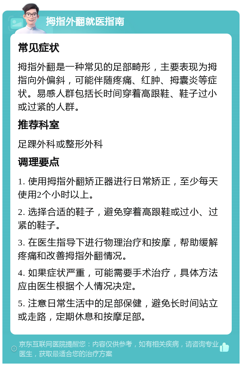 拇指外翻就医指南 常见症状 拇指外翻是一种常见的足部畸形，主要表现为拇指向外偏斜，可能伴随疼痛、红肿、拇囊炎等症状。易感人群包括长时间穿着高跟鞋、鞋子过小或过紧的人群。 推荐科室 足踝外科或整形外科 调理要点 1. 使用拇指外翻矫正器进行日常矫正，至少每天使用2个小时以上。 2. 选择合适的鞋子，避免穿着高跟鞋或过小、过紧的鞋子。 3. 在医生指导下进行物理治疗和按摩，帮助缓解疼痛和改善拇指外翻情况。 4. 如果症状严重，可能需要手术治疗，具体方法应由医生根据个人情况决定。 5. 注意日常生活中的足部保健，避免长时间站立或走路，定期休息和按摩足部。