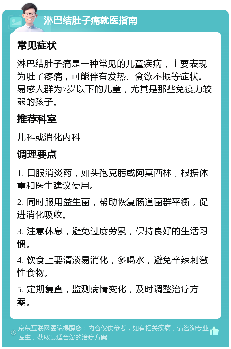 淋巴结肚子痛就医指南 常见症状 淋巴结肚子痛是一种常见的儿童疾病，主要表现为肚子疼痛，可能伴有发热、食欲不振等症状。易感人群为7岁以下的儿童，尤其是那些免疫力较弱的孩子。 推荐科室 儿科或消化内科 调理要点 1. 口服消炎药，如头孢克肟或阿莫西林，根据体重和医生建议使用。 2. 同时服用益生菌，帮助恢复肠道菌群平衡，促进消化吸收。 3. 注意休息，避免过度劳累，保持良好的生活习惯。 4. 饮食上要清淡易消化，多喝水，避免辛辣刺激性食物。 5. 定期复查，监测病情变化，及时调整治疗方案。