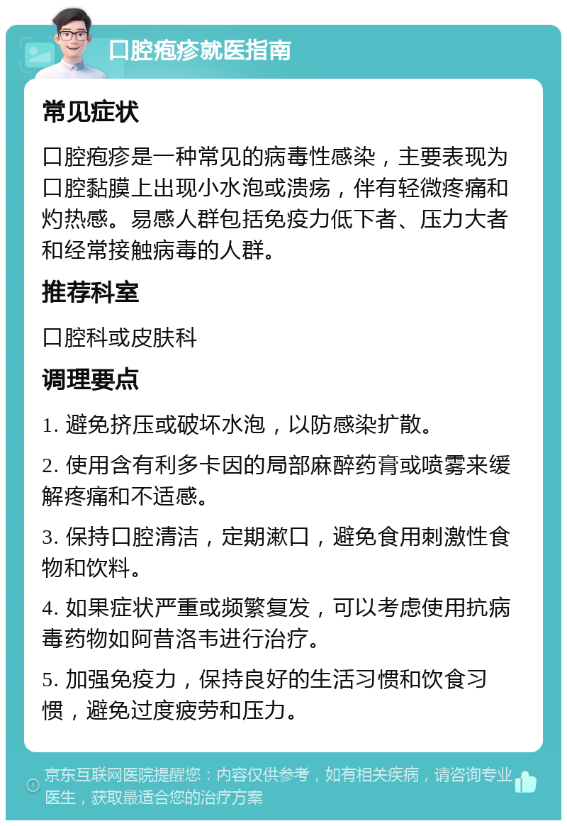 口腔疱疹就医指南 常见症状 口腔疱疹是一种常见的病毒性感染，主要表现为口腔黏膜上出现小水泡或溃疡，伴有轻微疼痛和灼热感。易感人群包括免疫力低下者、压力大者和经常接触病毒的人群。 推荐科室 口腔科或皮肤科 调理要点 1. 避免挤压或破坏水泡，以防感染扩散。 2. 使用含有利多卡因的局部麻醉药膏或喷雾来缓解疼痛和不适感。 3. 保持口腔清洁，定期漱口，避免食用刺激性食物和饮料。 4. 如果症状严重或频繁复发，可以考虑使用抗病毒药物如阿昔洛韦进行治疗。 5. 加强免疫力，保持良好的生活习惯和饮食习惯，避免过度疲劳和压力。