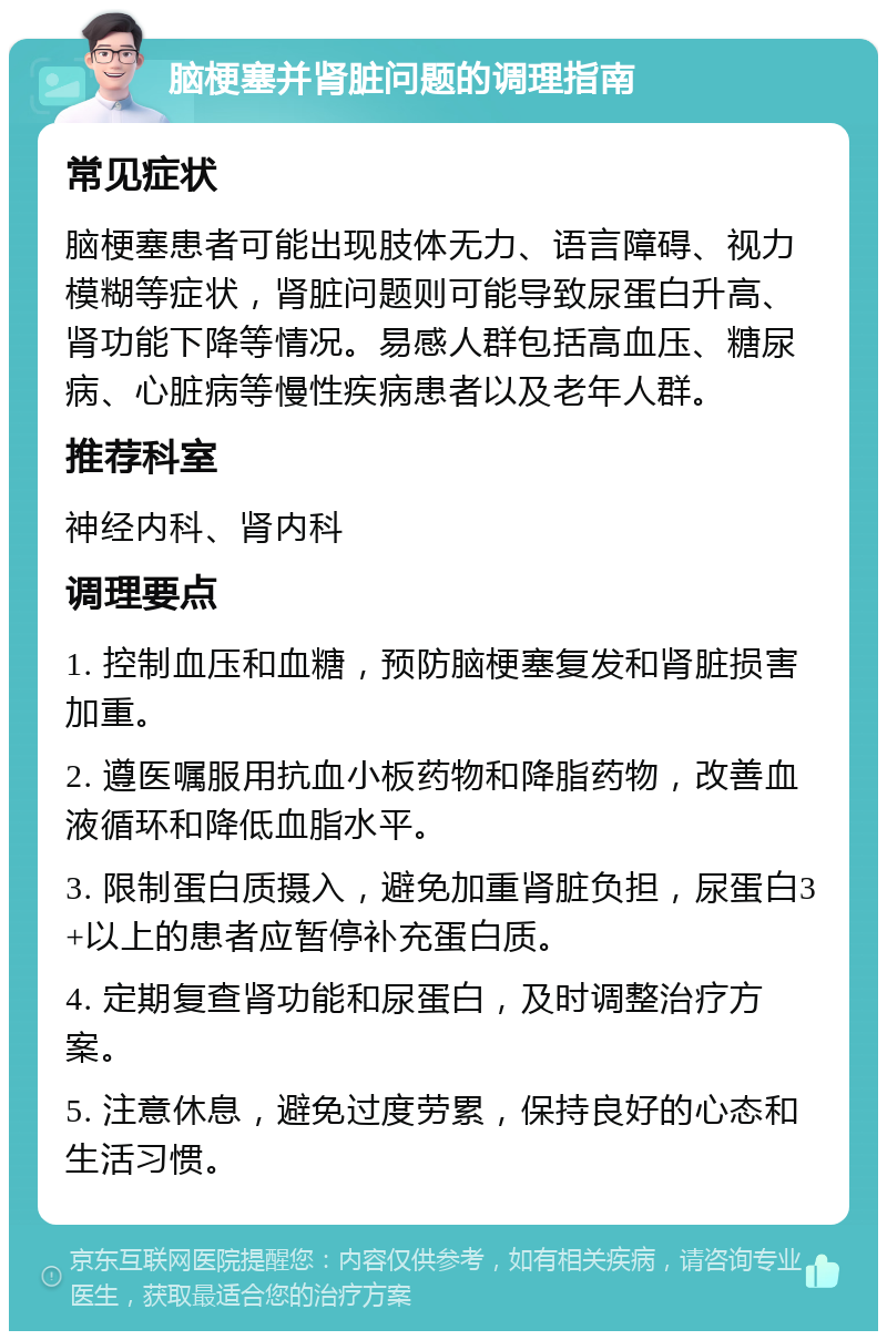 脑梗塞并肾脏问题的调理指南 常见症状 脑梗塞患者可能出现肢体无力、语言障碍、视力模糊等症状，肾脏问题则可能导致尿蛋白升高、肾功能下降等情况。易感人群包括高血压、糖尿病、心脏病等慢性疾病患者以及老年人群。 推荐科室 神经内科、肾内科 调理要点 1. 控制血压和血糖，预防脑梗塞复发和肾脏损害加重。 2. 遵医嘱服用抗血小板药物和降脂药物，改善血液循环和降低血脂水平。 3. 限制蛋白质摄入，避免加重肾脏负担，尿蛋白3+以上的患者应暂停补充蛋白质。 4. 定期复查肾功能和尿蛋白，及时调整治疗方案。 5. 注意休息，避免过度劳累，保持良好的心态和生活习惯。