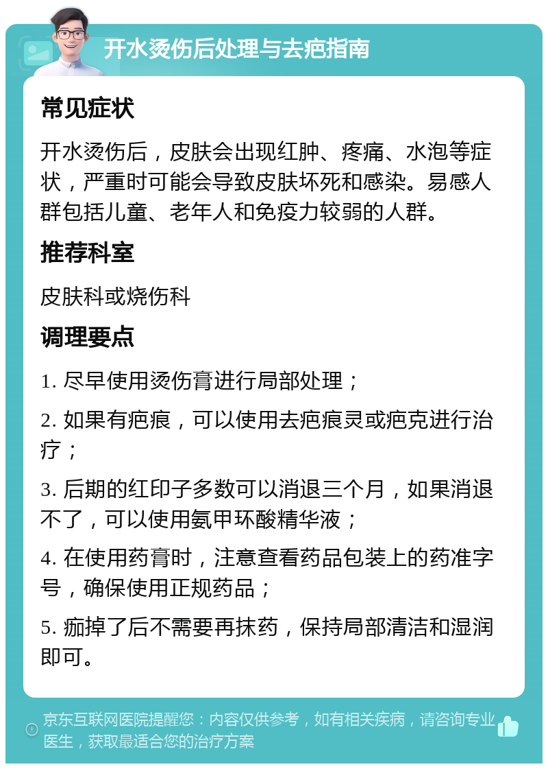 开水烫伤后处理与去疤指南 常见症状 开水烫伤后，皮肤会出现红肿、疼痛、水泡等症状，严重时可能会导致皮肤坏死和感染。易感人群包括儿童、老年人和免疫力较弱的人群。 推荐科室 皮肤科或烧伤科 调理要点 1. 尽早使用烫伤膏进行局部处理； 2. 如果有疤痕，可以使用去疤痕灵或疤克进行治疗； 3. 后期的红印子多数可以消退三个月，如果消退不了，可以使用氨甲环酸精华液； 4. 在使用药膏时，注意查看药品包装上的药准字号，确保使用正规药品； 5. 痂掉了后不需要再抹药，保持局部清洁和湿润即可。