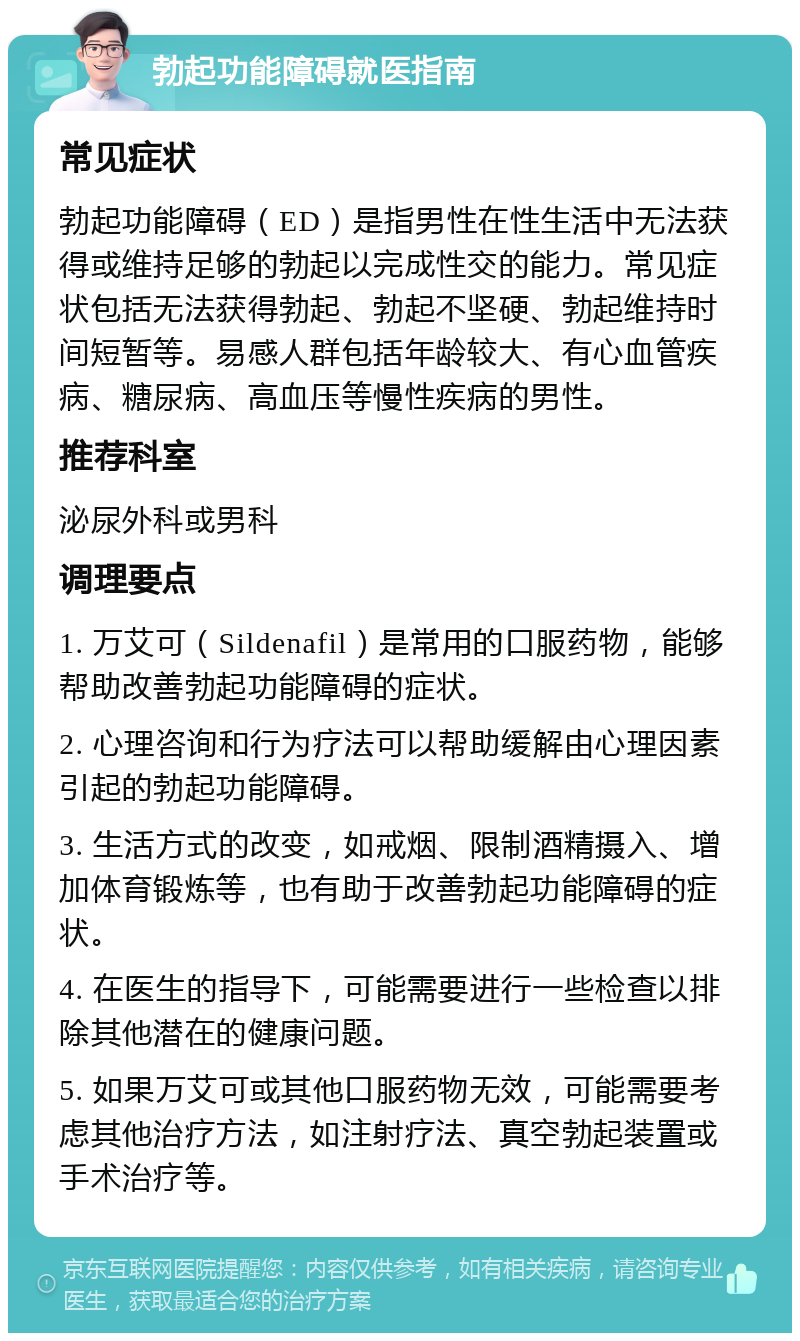 勃起功能障碍就医指南 常见症状 勃起功能障碍（ED）是指男性在性生活中无法获得或维持足够的勃起以完成性交的能力。常见症状包括无法获得勃起、勃起不坚硬、勃起维持时间短暂等。易感人群包括年龄较大、有心血管疾病、糖尿病、高血压等慢性疾病的男性。 推荐科室 泌尿外科或男科 调理要点 1. 万艾可（Sildenafil）是常用的口服药物，能够帮助改善勃起功能障碍的症状。 2. 心理咨询和行为疗法可以帮助缓解由心理因素引起的勃起功能障碍。 3. 生活方式的改变，如戒烟、限制酒精摄入、增加体育锻炼等，也有助于改善勃起功能障碍的症状。 4. 在医生的指导下，可能需要进行一些检查以排除其他潜在的健康问题。 5. 如果万艾可或其他口服药物无效，可能需要考虑其他治疗方法，如注射疗法、真空勃起装置或手术治疗等。