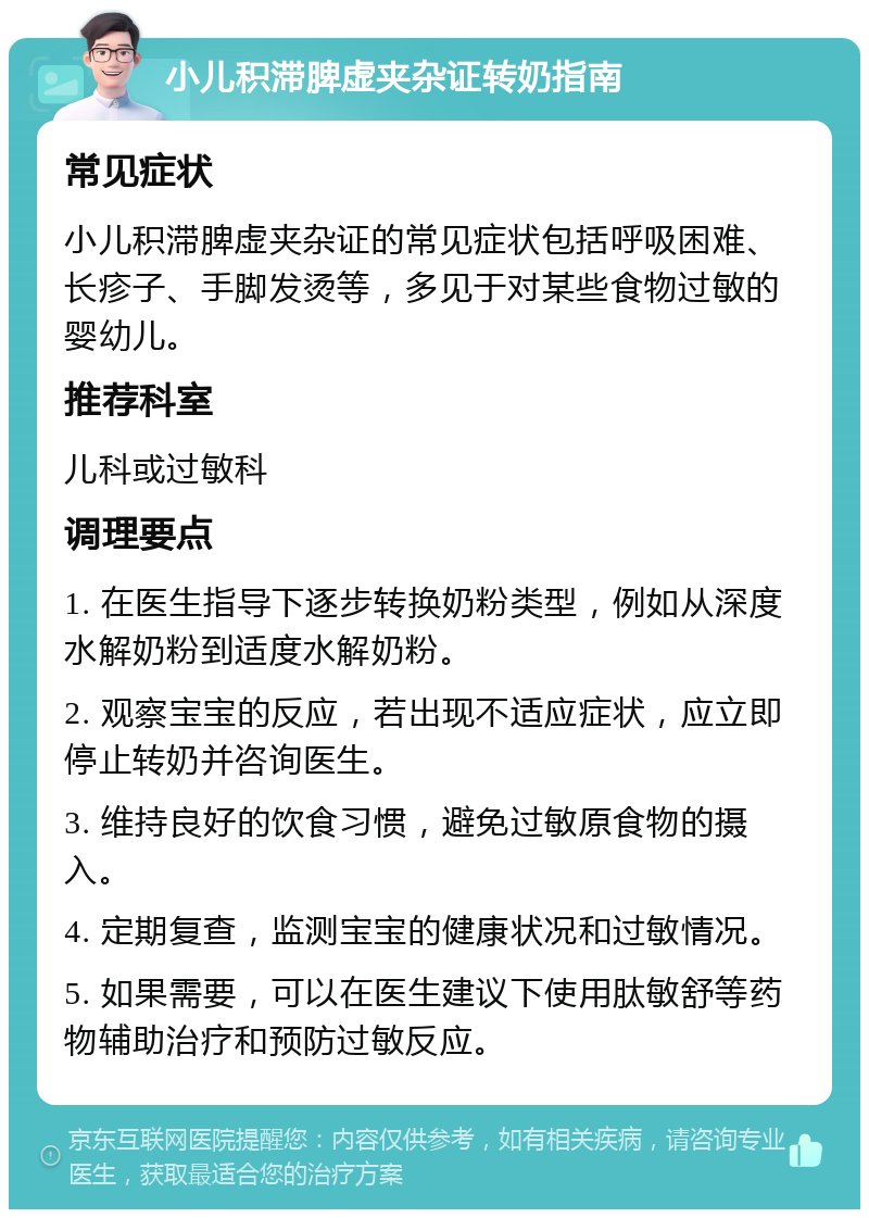 小儿积滞脾虚夹杂证转奶指南 常见症状 小儿积滞脾虚夹杂证的常见症状包括呼吸困难、长疹子、手脚发烫等，多见于对某些食物过敏的婴幼儿。 推荐科室 儿科或过敏科 调理要点 1. 在医生指导下逐步转换奶粉类型，例如从深度水解奶粉到适度水解奶粉。 2. 观察宝宝的反应，若出现不适应症状，应立即停止转奶并咨询医生。 3. 维持良好的饮食习惯，避免过敏原食物的摄入。 4. 定期复查，监测宝宝的健康状况和过敏情况。 5. 如果需要，可以在医生建议下使用肽敏舒等药物辅助治疗和预防过敏反应。