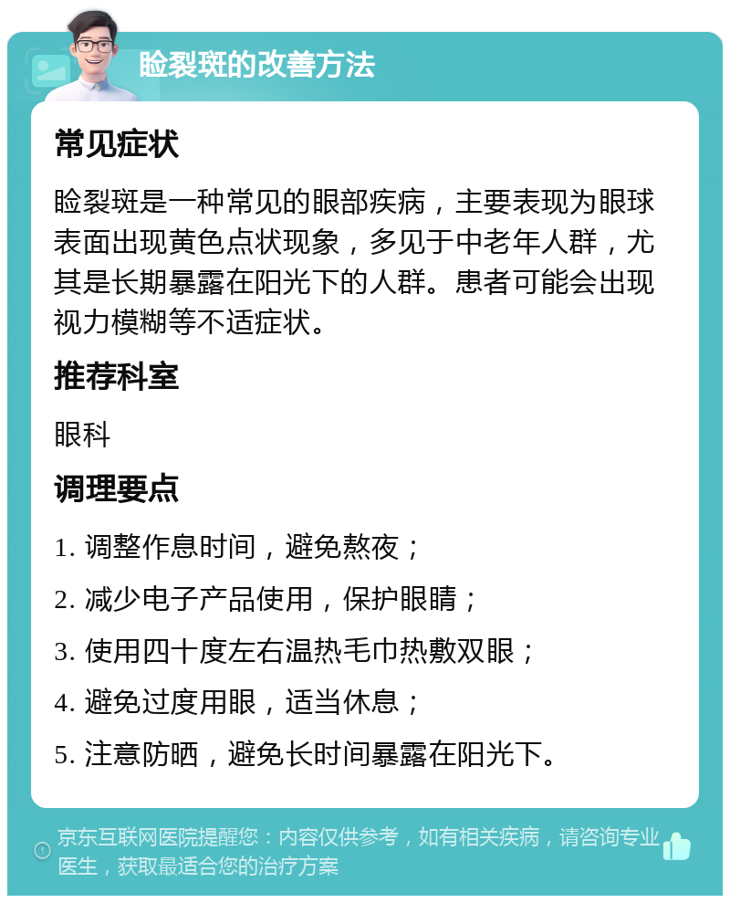 睑裂斑的改善方法 常见症状 睑裂斑是一种常见的眼部疾病，主要表现为眼球表面出现黄色点状现象，多见于中老年人群，尤其是长期暴露在阳光下的人群。患者可能会出现视力模糊等不适症状。 推荐科室 眼科 调理要点 1. 调整作息时间，避免熬夜； 2. 减少电子产品使用，保护眼睛； 3. 使用四十度左右温热毛巾热敷双眼； 4. 避免过度用眼，适当休息； 5. 注意防晒，避免长时间暴露在阳光下。