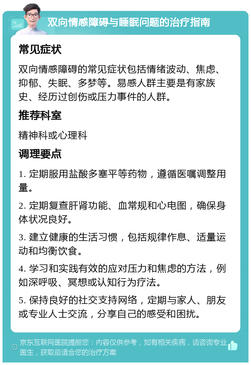 双向情感障碍与睡眠问题的治疗指南 常见症状 双向情感障碍的常见症状包括情绪波动、焦虑、抑郁、失眠、多梦等。易感人群主要是有家族史、经历过创伤或压力事件的人群。 推荐科室 精神科或心理科 调理要点 1. 定期服用盐酸多塞平等药物，遵循医嘱调整用量。 2. 定期复查肝肾功能、血常规和心电图，确保身体状况良好。 3. 建立健康的生活习惯，包括规律作息、适量运动和均衡饮食。 4. 学习和实践有效的应对压力和焦虑的方法，例如深呼吸、冥想或认知行为疗法。 5. 保持良好的社交支持网络，定期与家人、朋友或专业人士交流，分享自己的感受和困扰。