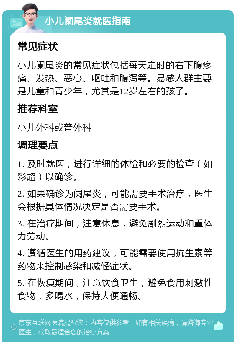 小儿阑尾炎就医指南 常见症状 小儿阑尾炎的常见症状包括每天定时的右下腹疼痛、发热、恶心、呕吐和腹泻等。易感人群主要是儿童和青少年，尤其是12岁左右的孩子。 推荐科室 小儿外科或普外科 调理要点 1. 及时就医，进行详细的体检和必要的检查（如彩超）以确诊。 2. 如果确诊为阑尾炎，可能需要手术治疗，医生会根据具体情况决定是否需要手术。 3. 在治疗期间，注意休息，避免剧烈运动和重体力劳动。 4. 遵循医生的用药建议，可能需要使用抗生素等药物来控制感染和减轻症状。 5. 在恢复期间，注意饮食卫生，避免食用刺激性食物，多喝水，保持大便通畅。